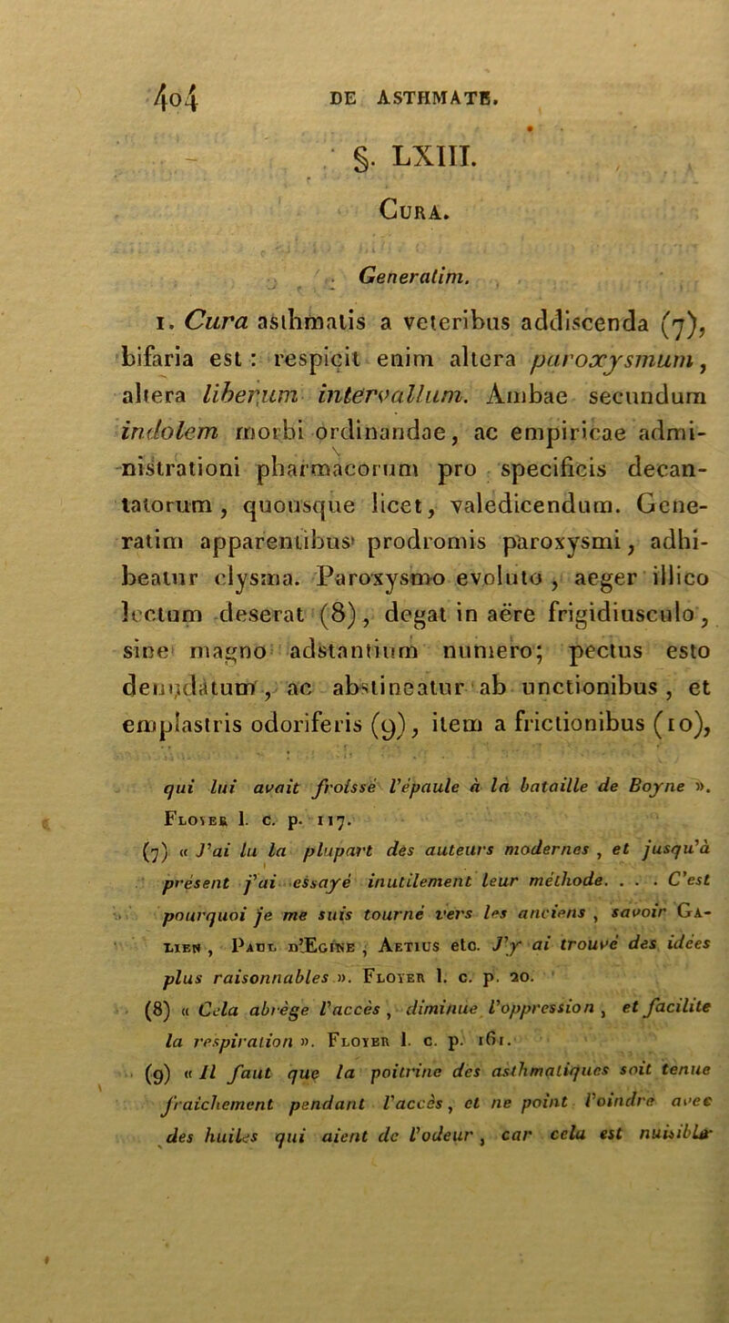 §. LXIII. Cura. Generatim. i. Cura asthmatic a veteribus addiscenda (7), bifaria est : respicit enim altera pavoxjsmum, altera liberum interval!uni. Ambae secundum indolem morbi ordinandae, ac empiricae admi- nislrationi pbarmacorum pro specificis decan- tatorum , quousque licet, valedicendum. Gene- ratim appareniibus* prodromis paroxysmi, adbi- beatiir clysina. Paroxysmo evoluto , aeger illico lee.tum deserat (8) , degat in aere frigid iusculo, sine nia^no adstantium numero; pectus esto deur,datum , ac abstineatur ab nnctionibus , et emplastris odoriferis (9), item a frictionibus (10), qui lui avait froisse Vepaule a In bataille de Boyne ». Flovek 1. c. p. 117. (7) « J’at hi la plupart des auteurs modernes , et jusqu'a present j'ai essaye inutilement leur methode. . . . C'est pourquoi je me suis tourne vers les anciens , savoir Ga- lien , Pace nJEcitiE , Aetius etc. J'y ai trourc des idees plus raisonnables ». Floyer 1. c. p. 20. (8) « Cela abrege Vacces , diminde Voppression , et facihte la respiration ». Floyeu 1. c. p. 161. (9) « II fant que la poitrine des aslhmatiffucs soit tenue Jraicliemcnt pendant Vacces, ct ne point Voindre arec des huiles qui aient de Vodeur , car cclu est nuisibLd*