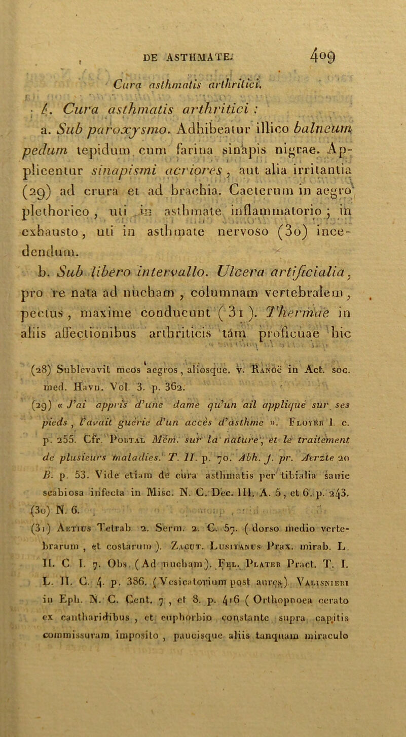 r Cura asthmatis arthrilici. ■ 4- Cura asthmatis arthritici : a. Sub paroxjsmo. Adhibeatur illico balneum peclum lepidum. cum farina sinapis nigrae. Ap- plicentur sinapismi acriores , aut alia irritantia (29) ad crura ei ad brachia. Gaeterum in aegro* plethorico , mi in asthmate inflammatorio j in exbausto, uii in asthmate nervoso (3o) ince- dcnduoi. b. Sub libera intervallo. Ulcera artijicialia, pro re nata ad nucham , columnam vertcbralem, pectus, maxinie condueunt (3i). Thermae in aliis afleclionibus aribriticis tam proticuae hie (28) Sublevavit meos aegros, aliosque. V. Rakoc in Act. soc. med. Havn. Vol. 3. p. 3Ga. (29) « J'ai appri's id7line dame qu’un ail applique sur ses pieds , V audit guei'ie d'un acces d’dsthme ». Floy tin 1 c. p. 255'. Cfr. PortTAL Mem. sur la nature pet le trailement de plusieiirs maladies.' T. 11. p. 70. Abh. J. pr. Acrzte 20 B. p 53. Vide etiara de cura asthmatis per tibialia sanie seabiosa irifecta in Misc. N. C. Dec. 111. A. 5, et 6. p. 248. (30) N. 6. . , • (3j) Aetids Tetrab 2. Serm. 2. C. 57. ( dorso medio Y'crte- brarum , el costartim ). Zacut. Lusit'Abbs Prax. mirab. L. II. C I. 7. Obs.(Ad nucham). Fee. Plater Pract. T. 1. L. II. C. 4- P- 386. (Vesicalovium post, aurcs). Valisniem in Eph. IN. C. Cent. 7 , el 8. p. 4 >6 ( Orthopnoea oerato ex cantharidibus , et euphorbio copstantc supra capitis commissuram impnsito , paucisquc aliis tanquam miraculo