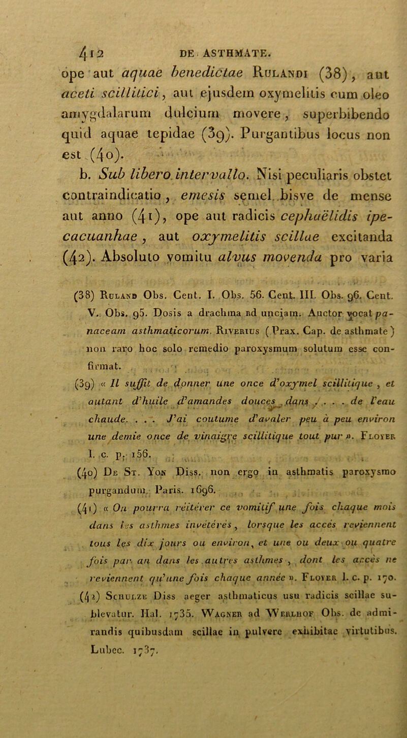 4 12 DE ASTHMATE. ope aut aquae beneclicLae Rulandi (38), aut acetl scillitici, aut ejusdem oxymelitis cum oleo amygdalarum dulcium movere, superbibendo quid aquae tepidae (39). Purgantibus locus non est (4o). b. Sub libero intervallo. Nisi peculiaris obsiet contraindieatio, emesis sernel bisve de mense aut anno (41)? °Pe aul radicis cephaelidis ipe- cacuanhae, aut oxymelitis scillae excitanda (42). Absoluto vomitu alvus movenda pro varia (38) Rulanb Obs. Cent. I. Obs. 56. Cent. III. Obs. 96. Cent. V. Obs. g5. Dosis a drachma Rd unciam. Auctor vocat pa- naceam asthmatic ovum. Riverius (Prax. Cap. deasthmate) non raro hoc solo remedio paroxysmum solutum esse con- firmat. (09) « 11 sujfit de dormer une once d'oxymel scillilique , et autant d’huile d’amandes douces dans . ... de Veau chaude. . . . J’ai couturne d'avaler peu a peu environ line demie once dc vinaigre scillitique tout pur ». Flover 1. c. p. i56. (4o) De St. Yoji Diss. non ergo in asthmatis paroxysrao purgandum Paris. 1696. (/J1) « On pourra reilerer ce vomitif une fois chaque mo is dans les aslhmes in veteres , lorsque les acces reviennent tons les dix jours ou environ, et une ou deux ou quatre Jois par an dans les au Ires aslhmes , dont les acces ne reviennent qu’tine J'ois chaquc annee ». Floyer 1. c. p. 170. (4'i) Schulze Diss aeger asthmaticus usu radicis scillae su- bleva tor. Hal. i^;35. Wagner ad Werlhof Obs. de admi- randis quibusdam scillae in pulvere exbibitae yirtutibus. Lubec. 1787,