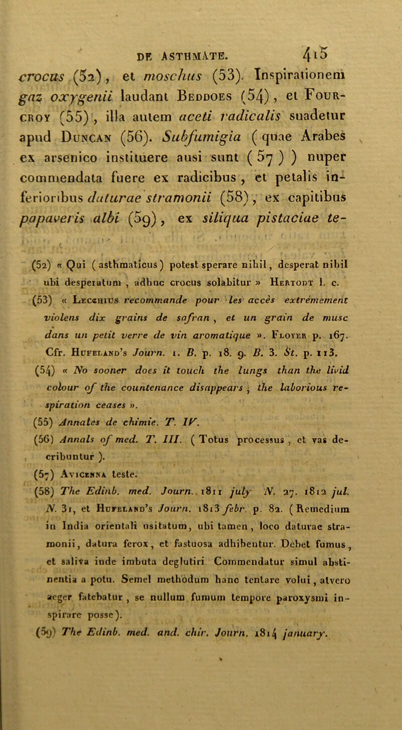 crocus (5^), et moschus (53). Inspiraiioneni gnz oxygenii laudant Beddoes (54), et Four- croy (55) , ilia aulem aceti vadicalis suadetur apud Duncan (56). Subfumigia (quae Arabes ex arsenico instituere ausi sunt ( 5y ) ) nuper commendata fuere ex radicibus , et petalis in- ferioribus duturae stramonii (58) , ex capitibus papaveris albi (5g) , ex siliqua pistaciae te- (52) « Qui ( asthraaticus ) potest sperare nihil, desperat nihil ubi desperatuni , adhuc crocus solabitur » Hertout 1. c. (53) « Lecohius recommande pour les acces extrerhement violens dix grains de safran , et un grain de muse dans un petit verre de vin aromatique ». Floter p. 167. Cfr. Hdferand’s Journ. 1. B. p. 18. g. B. 3. St. p. xi3. (54) « No sooner does it touch the lungs than the livid colour of the countenance disappears , the laborious re- spiration ceases ». (55) Annales de chimie. T. IT. (56) Annals of med. T. III. ( Totus processus , et vas de- cribuntur ). (57) Avicenna teste. (58) The Edinb. med. Journ. 1811 july N. 27. 1812 jul. N. 31, et Hcfeland’s Journ. i8i3 febr. p. 82. (Remcdium in India orientali usitatum, ubi tamen , loco daturae stra- monii, datura ferox, et fastuosa adhibeutur. Dcbet fumus, et saliva inde imbuta deglutiri Commendatur simul absti- nentia a potu. Semel methodum hanc tentare volui, alvcro aegcr fatebatur , se nullum fumum tempore paroxysmi in- spirare posse). (5g) The Edinb. med. and. chir. Journ. 1814 January.