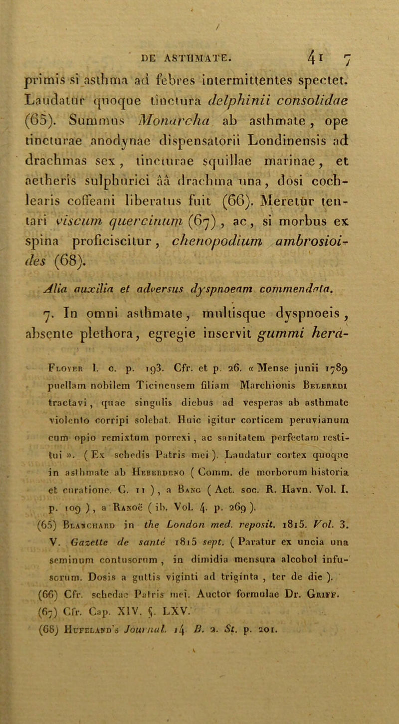 primis si asthma ad febres iniermittent.es speciet. Laudator quoque tinctura delphinii consolidae (65). Summus Monarcha ab asthmate, ope tincturae anodynae dispensatorii Londinensis ad drachmas sex, tincturae squillae marinae, et aether’is sulphurici aa drachma una, dosi coch- learis coffeani liberatus fuit (66). Meretur ten- tari viscum quei'cinum (67) , ac, si morbus ex spina proficiscitur, chenopodium ambrosioi-r des (68). j4lia nuxilia et ndversus dyspnoenm commendnln. 7. In omni asthmate, mnltisque dyspnoeis , abscnte plethora, egregie inservit gammi herci- Floyf.r I. c. p. ig3. Cfr. ct p. 26. « Mense junii 1789 puellam nobilem Ticinensem Gliam IVtarchionis Beleredi tractavi , quae singulis dicbus ad vesperas ab asthmate violcnto corripi solebat. Huic igitur corlicem peruvianuin rum opio remixtum porrexi , ac sanitatem perfectam resti- tui ». ( Ex schcdis Patris mei ). Laudatur cortex quoque in asthmate ab IIeberdexo ( Comm, de morborum historia et cnrationc. C. ti ), a Bang (Act. soc. R. Havn. Vol. I. p. 109 ) , a Rxsoe ( ib, Vol. l\. p. 269 ). (65) Blanchard jn the London med. reposit. i8i5. Vol. 3. V. Gazette de sanle 1815 sept. ( Paratur ex uncia una seminum contusornm , in dimidia mensura alcohol infu- sorian. Dosis a guttis viginti ad triginta , ter de die ). (66) Cfr. schedae Patris mei. Auctor formulae Dr. Griff. (67) Cfr. Cap. XIV. 5. lxv. (68) Hcfeland's Journal. il\ B. 2. St. p. 201.