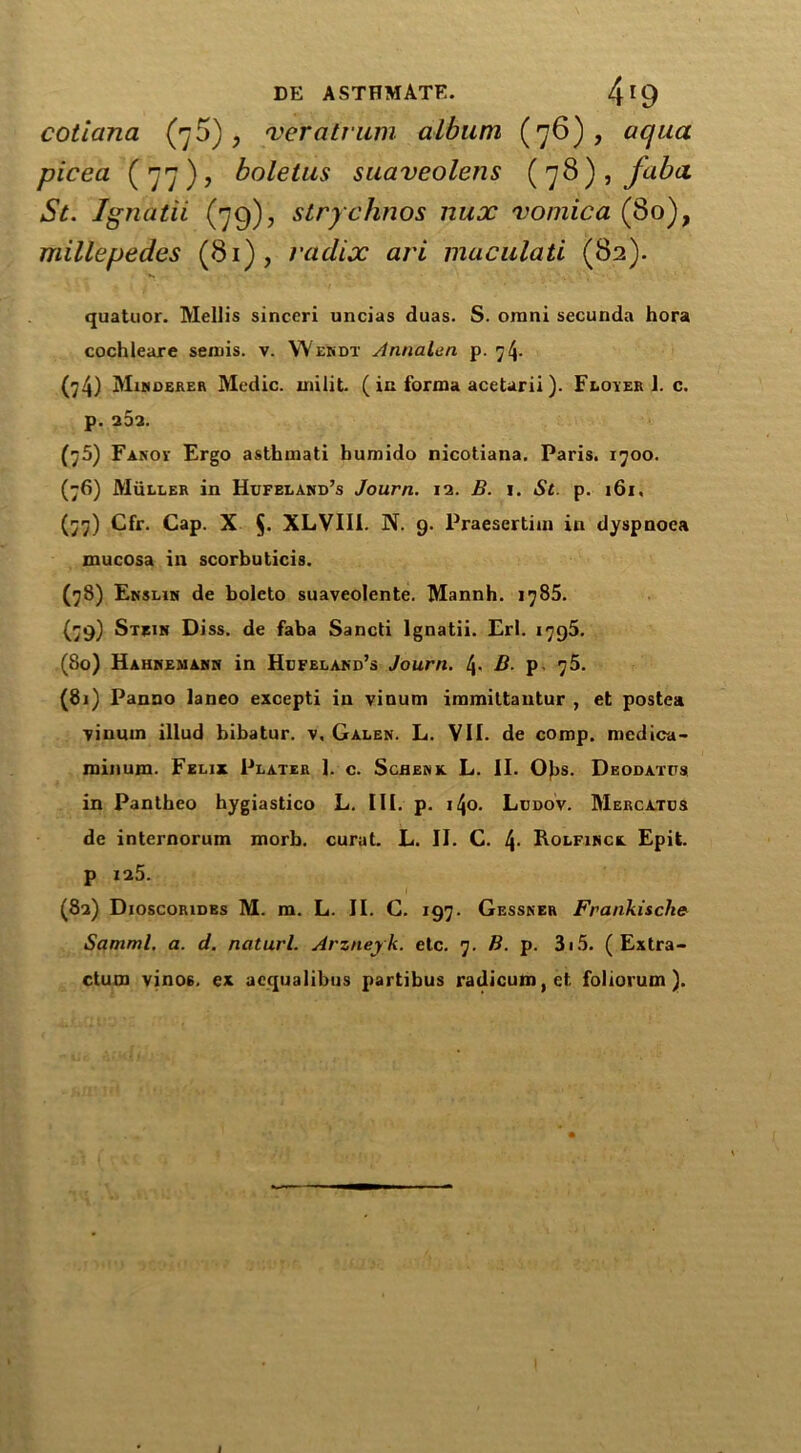 cotiana (76), veratrum album (76), aqua picea (77), boletus suaveolens (78) , faba St. Ignatii (79), strychnos nux vomica (80), millepedes (81), radix ari muculati (82). quatuor. Mellis sinccri uncias duas. S. omni secunda hora cochleare sends, v. Wendt Annalen p. 74. (74) Mimdbrer Medic, unlit. ( in forma ace tar ii). Floyer J. c. p. 25a. (75) Fanov Ergo asthmati bumido nicotiana. Paris. 1700. (76) Muller in Hufeland’s Journ. 12. B. i. St. p. 161. (77) Cfr. Cap. X $. XLVII1. N. 9. Praesertim in dyspnoea mucosa in scorbuticis. (78) Ensljn de boleto suaveolente. Mannh. 1785. (79) Stein Diss. de faba Sancti Ignatii. Erl. 1795. (So) Hahnemann in Hefeland’s Journ. [\. B. p 75. (81) Panno laneo exoepti in vinutn immiltantur , et postea -yinuin illud bibatur. v, Galen. L. VII. de comp, medica- rainum. Felix Plater 1. c. Schenk L. II. Obs. Deodates in Pantheo hygiastico L. III. p. i4o. Ledov. Mercates de internorum morb. curat. L. II. C. Rolfinck Epit. p 125. (82) Dioscorides M. m. L. II. C. 197. Gessner Frankische Samml. a. d. naturl. Arzneyk. etc. 7. B. p. 315. ( Extra- ctum vinos, ex acqualibus partibus radicum, cl foliorum ). I