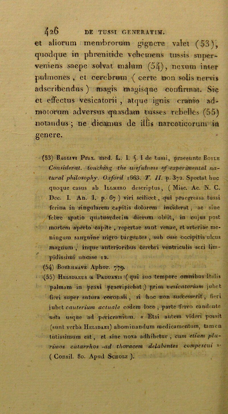 et aliorum rnenvbrorum gignere valet (53), quodqite in ph nermide v eh emeus tussi s swper- veniens saepe solvat malum (54), nexurn inner pulmones , et cerebrum ( cert'e won solis nervis adscrihendus ) magis mngisque confmnat. Sic et effectus vesicatorii , atque ignis cranio ad- motorum ad versus qnasdam tosses rebelies (55) no land us ; ne dicamus de illis narcoticorum in genere. (53) Bagliti Prax. med. L. I. §. I tie tussi, praeeunte Boyle Considerat. touching the usefulness of experimental na- tural philosophy. Oxford i663. T. 11. p. 372. Spectat hue quoque casus ab Illmero descriptus, ( Misc. Ac. N. C. Dec. I. An. I. p. 67 ) viri scilicet , qui praegressa tussi feriha in singularem capitis do]ort'm rnoiderat, ac sine febre spatio quattfovdeciffl diermn obiit, in cujus post mortem aperto capile , ropertae sunt venae, et arteriae me- ningura sanguine nigro turgdntes , >snb osse occipitis ulcus magnum , inque antcrioribus feerebri ventriculis seri lim- pidissimi unciae 12. (54) BoeRhaave A'phor. 779. (55) Helidaeus Padvanis ( qui suo tempore omnibus Italis palmam in ppaxi prac<ripiebat ) prius vesicatorium jubet fieri super sutura coronali , si hoc non suc'cesserit, fieri iubet cauterium actuate codem loco , parte ferro candeute usta usque ad pericranium. « Etsi atitem vidori possit (sunt verba Helidaei) abominandum roedicamentum, tamcn tutissimum est , et sine noxa adhibetur , cum eliam plu- rimos catarrhos •ad thoracem delabentes compescui »• ( Consil. 80. Apud Scholz ).