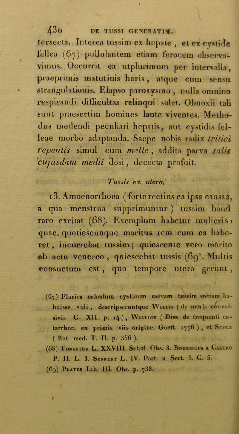 tersecta. Interea tussim ex liepate , et ex cystide fellea (67) pulJulantem etiam feroeem observa- viraus. Occurrit ea utplurimum per intervalla, praeprimis matutinis horis , atque cum sensu strarignlationis. Elapso paroxysmo , nnlla omnino respirandi difficukas relinqui solet. Obnoxii tali sunt praesertim homines laute viventes. Metho- dus medendi peculiari hepalis, aut cystidis fcl- leae morbo adaptanda. Saepe nobis radix tritici repentis simul cum melle, addita parva sails cujusdam medii dosi, decocta profuit. Tus sis ex utero. 13. Amoenorrboea ( forte reclius ea ipsa caussa, a qua menstrua supprimunlur ) tussim haud raro excitat (68). Exemplum habetur mulieris> quae, quotiescunque maritus rem cum ea Iiabe- ret, incurrebat tussim; quiescente vero marito ab actu venereo , qniescebat tussis (69). Muitis consueturn est, quo tempore utero gerunt , (67) Pluries calculum cysticum sncvam tHssim sociam ha- buisse vidi , dcscripserunttjue Willis t de morb. convul- sivis. C- XII. p. i4 ) , Willich ( Diss. de fivquenti ca- tarrhor. ex primis viis originc. Goctt. 1776 ) , et Stoll ( Rat. mcd. T. II. p. 356 ). (68) Forestos L. XXVIII. Schol. Obs. 3. Rodericcs a (..astro P. II. L. 3. Sennert L. IV. Part. a. Sect. 5. C. 5. (69) Plater Lib. III. Obs. p. 738. t