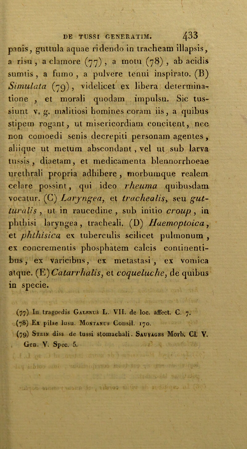 pnnis, guttula aquae ridendo in tracheam illapsis, a risu , a clamore (77) , a rnolu (73) , ab acidis sumtis , a fumo , a pulvere tenui inspi'rato. (B) Simulata (79), videlicet ex libera determina-* tione , et morali quodam impulsu. Sic tus- siunt v, g. maliliosi homines coram iis, a quibus stipem rogant, ut misericordiam concitent, nee non conioedi senis decrepili personam agentes, aliique ut metum abscondant , vel ut sub larva tussis , diaetam, et medicamenta blennorrhoeae urethrali propria adhibere , morbumque realem celare possint, qui ideo rheuma quibusdam vocatur. (G) Laryngea, et trachealisy seu gut- turalis , ut in raucedine , sub initio croup , in phtbisi laryngea, tracheali, (D) Haemoptoica, et phthisica ex tuberculis scilicet pulmonum , ex concrementis phosphatem calcis continenti- bus, ex varicibus, ex metastasi , ex vomica atque. (E)Catarrhalis, et coqueluche, de quibus in specie. (77) In tragoedis Galp-kuS L. VII. de loc. affect. C. 7. (78) Ex pilae lusu. Montanus Consil. 170. (79) Stein diss de tussi storaacbali. Salvages Morb. Cl. V. Gen. V. Spec. 5.