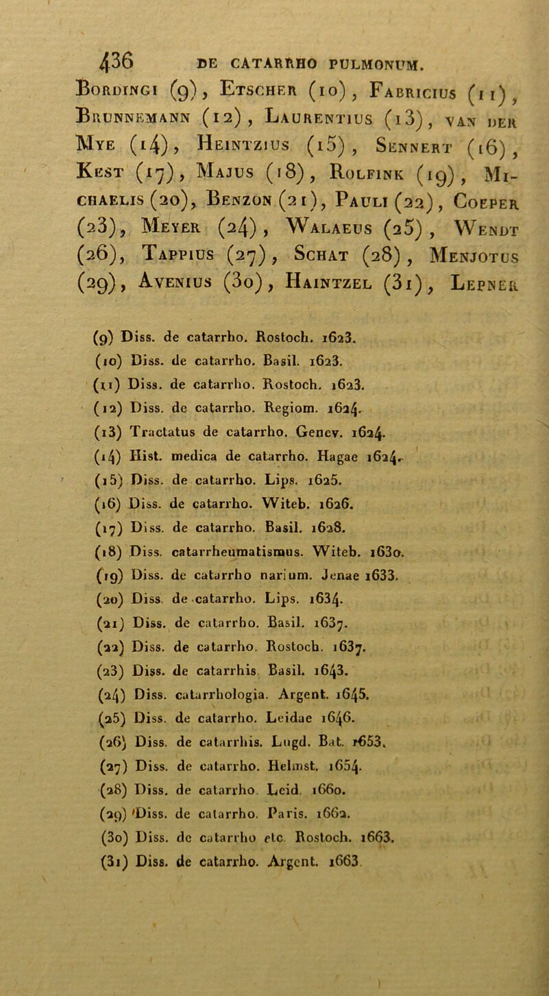 Bordingi (g), Etscher (io), Fabricius (i i) , Brunnemann (12), Laurentius (l3), VAN jjER Mye (i4), Heintzius (i5) , Sennert (16), Kest (17), Majus (18), Rolfink (19), Mi- CHAELIS (20), BeNZON (21), PaULI (22) , CoEPER (23), Meyer (24), Walaeus (25), Wendt (26), TapPIUS (27), ScHAT (28), MeNJOTUS (29), Avenius (3o), Haintzel (3i), Lepher (9) Diss. de catarrho. Rostoch. 1623. (10) Diss. de catarrho. Basil. 1623. (ri) Diss. de catarrho. Rostoch. 1623. (12) Diss. de catarrho. Regiom. 1624. (13) Tractatus de catarrho. Genev. 1624. (14) Hist, medica de catarrho. Hagae 1624^ (15) Diss. de catarrho. Lips. 1625. (16) Diss. de catarrho. Witeb. 1626. (17) D iss. de catarrho. Basil. 1628. (18) Diss. catarrheumatismus. Witeb. i63o. (»9) Di ss. de catarrho narium. Jenae i633. (20) Diss. de catarrho. Lips. i634- (21) Diss. de catarrho. Basil. 1637. (22) Diss. de catarrho. Rostoch. 1637. (28) Diss. de catarrhis Basil. 1643. (24) Diss. cutarrhologia. Argent. iG45. (25) Diss. de catarrho. Leidae 1646. (26) Diss. de catarrhis. Lugd. Bat. r653. (27) Diss. de catarrho. Helnist. 1654. (28) Diss. de catarrho Lcid 1660. (29) 'Diss. de catarrho. Paris. 1662. (30) Diss. de catarrho etc. Rostoch. i663. (31) Diss. de catarrho. Argent. i663