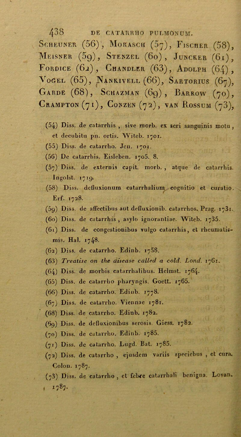 Scheuner (56), Morasch (37), Fiscrer (58), Meisner (5q), Stekzel (6o) , Juncker (6i), Fordice (6j) , Chandler (63), Adolph (64), Vogel (65), Nankivell (66), Sartorius (67), CRAMPTON (7 i) , CoNZEN (72), VAN RoSSUftl (j3), (54) Diss. de catarrhis , sive morb. ex scri sanguinis motu , et decubitu ph. ortis. Witeb. 1701. (56) De catarrbis. Eisleben. ijo5. 8. (57) Diss. de externis capit. morb. , atque de catarrhis. Ingolst. 1719. (58) Diss. defluxionum catarrhaliunx cognitio et curatio. Erf. 1728. (59) Diss. de affectibus aut defluxionib. catarrhos. Prag. 1731. (60) Di ss. de catarrhis , asylo ignorantiae. Witeb. 1735. (61) Diss. de congestionibus >ulgo catarrhis, et rhcumatie- mis. Hal. 1748. (62) Diss. de catarrbo. Edinb. 1758. (63) Treatise on the disease called a cold. Lond. 1761. (64) Diss. de morbis catarrhalibus. Helmst. 1764. (65) Diss. de catarrbo pharyngis. Goett. 1765. (66) Diss. de catarrho. Edinb. 1778. (67) Diss. de catarrho. Viennae 1781. (68) Diss. de catarrho. Edinb. 1782. (69) D iss. de dcfluxionibus serosis. Giess. 1782. (70) Diss. de catarrho. Edinb. 1785. (70 Di ss. de catarrho. Lugd. Bat. 1786. (72) Diss. de catarrho , ejusdem variis speciebus , et cura. Colon. 1787. (73) Diss. de catarrbo , et febre catarrhali benigna. Lovan. • i787- Garde