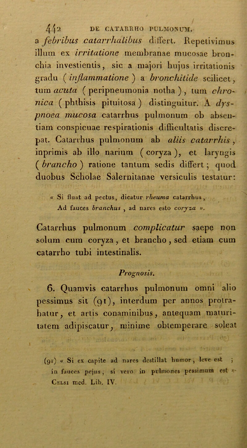 a febribus catarrhalibus divert. Repelivimus ilium ex irritatione membranae mucosae bron- chia investientis, sic a majori hujus irritationis gradu ( injlammatione ) a bronchitide scilicet, turn acuta ( peripneumonia notha ) , turn chro- nica ( phthisis pituitosa ) distinguitur. A dys- pnoea mucosa catarrbus pulmonum ob abseu- tiam conspicuae respirationis difficultatis discre- pat. Catarrhus pulmonum ab aliis catarrhis, inprimis ab illo narium (coryza), et laryngis ( brancho ) ratione tantum sedis differt; quod duobus Scholae Salernitanae versiculis testatur: « Si fiuat ad pectus, dicatur rlieuma catarrhus, Ad fauces branchus , ad nares esto coryza ». Catarrhus pulmonum complicatur saepe non solum cum coryza 7 et brancho , sed etiam cum catarrho tubi intestinalis. Prognosis. 6. Quamvis catarrhus pulmonum omni alio pessimus sit (91), interdum per annos prolra- halur, et arlis conaminibus, antequam maturi- tatem adipiscatur; minime obtemperare soleat (91) « Si ex capite ad nares destillat humor , leve est ; in fauces pejus, si vero in pulmones pcssimum est »• Celsi mcd. Lib. IV.