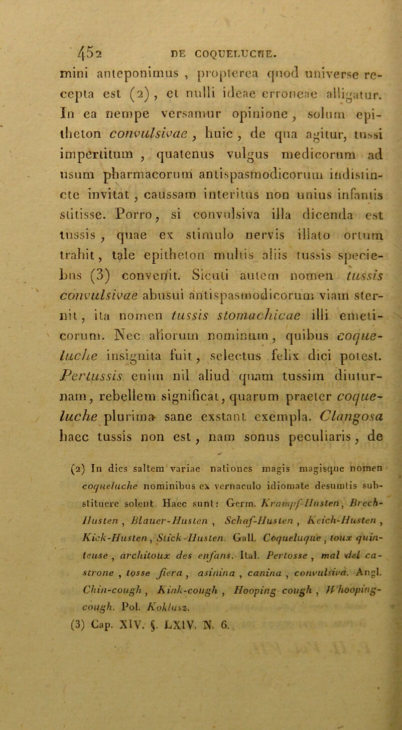 mini anteponimus , propterea quod universe re- cepla est (2) , el nulli ideae errorieae alligatur. In ea nempe versamur opinione, solum epi- llieton convulsivae , liuic , de qua agitur, tnssi imperlilum ? quaienus vulgus medicorum ad usum phamiacorurai antispasmodicoruui indisiin- cte invitat , caussam interims lion unius infantis stitisse. Porro, si convulsiva ilia dicenda est tussis 7 quae ex stimulo nervis iliato oriurn irahit, tale epitheton multis aliis tussis specie- bus (3) convenit. Siculi aulern nomen tussis convulsivae abusui aritispasmodicorum viam sler- nit, ita nornen tussis stomachicae illi emeti- corum. Nec alio ruin. nomimim, quibus eoque- luche insignita fuit, selectus felix dici potest. Pertussis enini nil aliud quam tussim diutur- nam, rebellem significat, quarum praeter coque- luche plurim» sane exstani exempla. Clangosa haec tussis non est, nam sonus peculiaris; de (2) In dies saltern variae nationcs magis magisque nomen coquet ache nominibus ex vernaculo idioniate desumtis sub- stituere solent Haec sunt: Germ. Krampf-flusten, Brech- llusten , Blauer-Huslen , Schaf-Husten , Kcich-Husten , Kick-Husten , Slick-IJuslen. Gall. Coque tuque } lour quin- teuse , architoitx des enfans. Ital. Pertosse , mat del ca- strone , tosse fiera , asinina , canina , convulsiva. Angl. Chin-cough , Kink-cough , Hooping cough , W hooping- cough. Pol. Koklusz. (3) Cap. XIV. §. LX1V. N. 6.