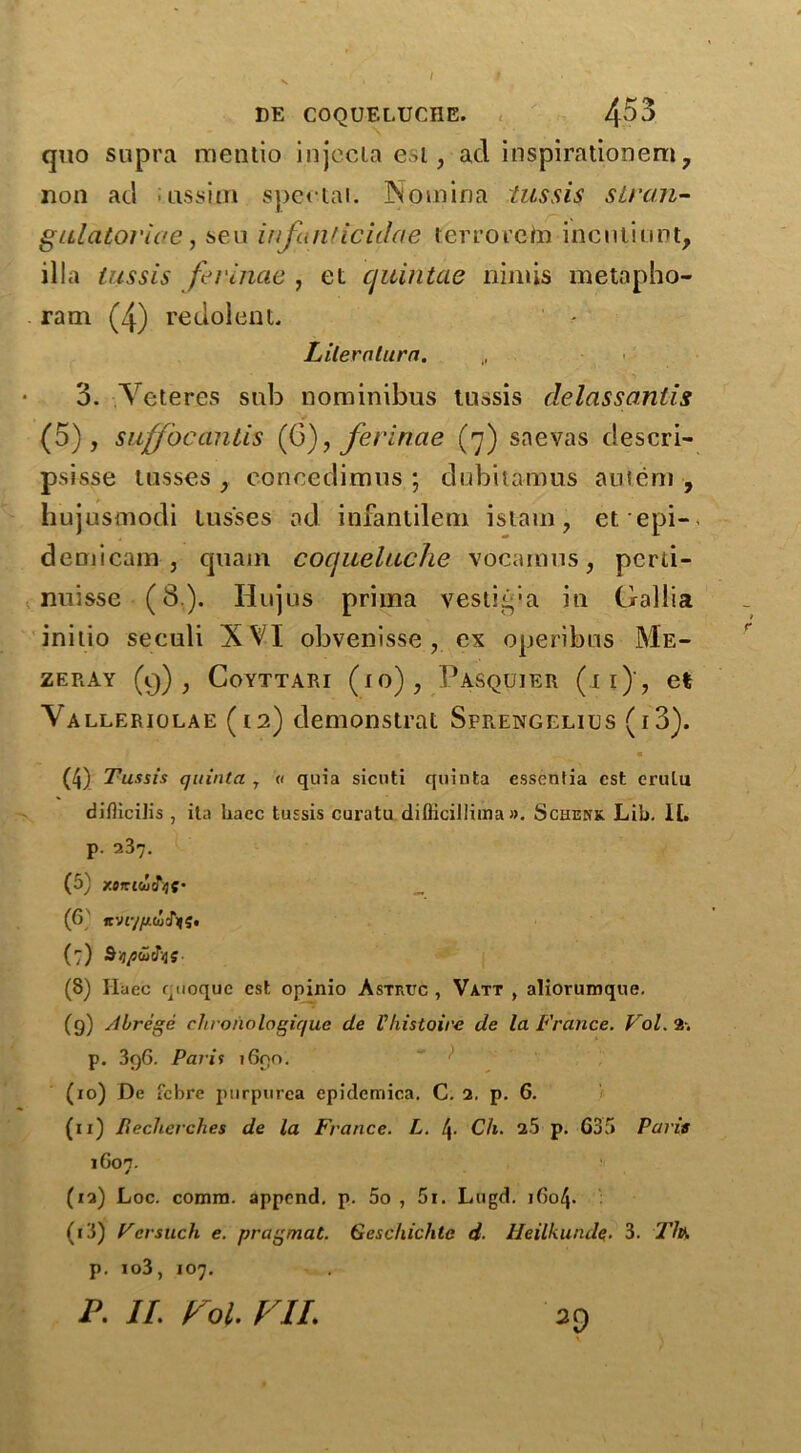 DE COQUELUCHE. 4^3 quo supra mentio injccla esi, ad inspirationem 7 non ad assi.cn speetai. Nomina tussis stran- giilatovioe, seu infutiticidae terroreta incnliunt, ilia tussis ferinae , et quintae niniis metapho- ram (4) redolent. Lilerntura. 3. Veteres sub nominibus tussis delassanlis (5), sujffbcanlis (6), ferinae (7) snevas descri- psisse losses , concedimus ; dubitamus autem , hujusmodi lus'ses ad infantilem istam, et epi- demicam , quain coqueltiche vocamus, pcrti- nuisse (8.). Hujus prima vestiipa in Gallia initio seculi XVI obvenisse , ex operibos Me- ZERAY (9) J CoYTTARI (1 o) , PASQUIER (ll)'? el Valleriolae (12) demonstrat Sprengelius (i3). ^ • (4) Tussis quinta 7 a quia sicnti quinta essentia cst erulu diflicih's , ita liaec tussis curatu diflicillima ». Schenk. Lib. II. p- 237. (5) zmcoeTijf _ (6 K-Jiyfj.lu'Iyq, (7) S^tucTijs. (8) liaec quoquc cst opinio Astiujc , Vatt , aliorumque. (9) Alrege chronclogique de Vhistoire de la France. Vol. 2. p. 3q6. Paris 1690. (xo) De fcbre purpurea epidemica. C. 2. p. 6. (11) Recherch.es de la France. L. l\. Ch. 25 p. 635 Paris 1G07. (12) Loc. comm, append, p. 5o , 5i. Lugd. i6o4- (13) Vcrsuch e. pragmat. Geschichta d. Heilkundq. 3. Th. p. io3, 107.