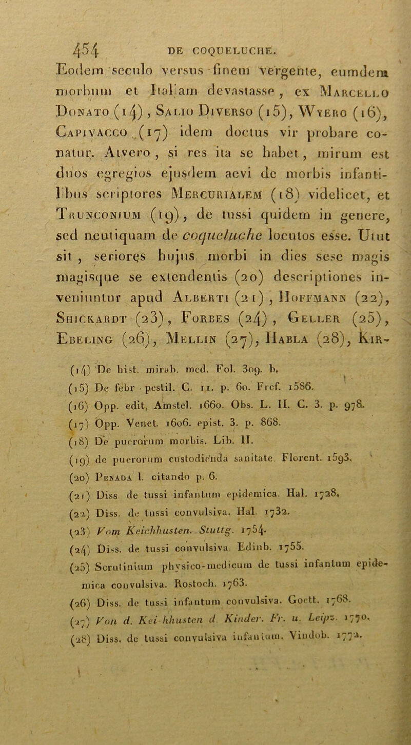 Eodem secnlo versus Tineiii Vergente, eumdem morbum et Iial'am devastasse, ex Marcello Donato (14) , Salio Diverso (i5), Wyero (16), Capjvacco (17) idem docius vir probare co- natur. Atvero , si res ita se habet , miruin est duos egregios ejnsdetn aevi de morbis infanti- 1 bus scriptores Mercurialem (18) videlicet, et Trunconfum (19), de tussi tpiidern in genere, sed aeutiquam de coquehiche loeutos esse. Uiut sit , seriorqs hujus morbi in dies sene magis magisque se exlendeniis (20) descriptiones in- veniuntur apud Alberti (2 i), Hoffmann (22), Shickajrdt (23), Forbes (24), Geller (20), Ebeling (26), Melun (27), Habla (28), Kir- (t/j) De hist, mirab. mcd. Fol. 309. b. (i5) De febr postil. C. 11. p. 60. Frcf. i586. (j6) Opp. edit, Amstel. 1660. Obs. L. II. C. 3. p. 978. (17) Opp. Venet. 1606. epist. 3. p. 868. (18) De puerorum morbis. Lib. II. (19) de puerorum custodienda sanitate Florent. i5g3. (20) Pgnada 1. citando p. 6. (21) Diss de tussi infantum epidemica. Hal. 1728, (22) Diss. do tussi convulsiva, Hal. 1732. (23) Vom Keichhusten. Stultg. 1784- (24) Di'S. de tussi convulsiva Edinb. 1755. (20) Scruliniuni physico-medicum de tussi infantum epide- niica convulsiva. Rostoch. 1763. (26) Diss. de tussi infantum convulsiva. Gortt. 1768. (27) Fan d. Kei hhustcn d Kinder, br. u. Leipz. 1770, (28) Diss. de tussi convulsiva infantum, Vindob. 1772.