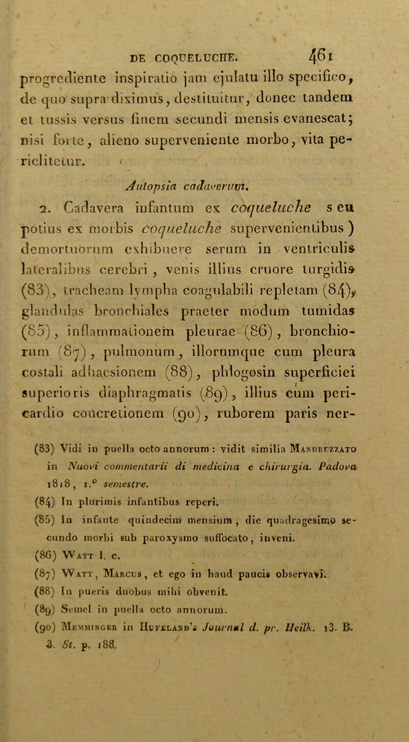 progrediente inspiratio jam ejulalu illo specifico, de quo supra diximus, destituitur, donee tandem et tussis versus finem secundi mensis evanescat; nisi forte, alieno superveniente morbo, vita pe- riclitelur. * Autopsin cadaveritifl. 2. Gadavera infantum ex coqueluche s eu potius ex motbis coqueluche supervenientibus ) demortuOrum exhibuere serum in venlriculifr V lateralibus cerebri , venis illius cruore lurgidis (83), tracbeam lymph a coagrdabili repletam (84)* glandules bronchiales praeter modum tumidas (85), inflammalionem pleurae (86) , broncliio- rum (87) , pulmonum, illorumque cum pleura costali adhaesionem (88), pldogosin superficiei superioris diapbragmalis (89), illius cum peri- cardio concrelionem (90), ruborem paris ner- (83) Vidi in puella octo annorum : vidit similia Mandruzzato in Nuovi commentarii di medicina e chirurgia. Padova. 18j8, i.° semesLre. (84) In plurimis infantibus reperi. (85) In infante quindecim mensium , die quadragesimo se- cundo morbi sub paroxysmo suffocato, iuveni. (86) Watt 1. c. (87) Watt, Marcus, et ego in baud paucis observavi. (88) In pueris duobus inilii obvenit. (89) Semel in puella octo annorum. (90) Mkmminger in IIufxuakd’s Journal d. pr. Ueilk. i3- K.