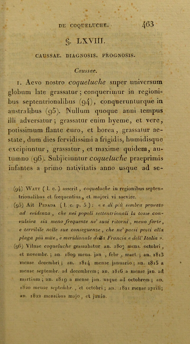 §. LX.VIII. CAUSSAE. DIAGNOSIS. PROGNOSIS. Caussae. i. Aevo nostro coqueluche super universum globum late grassatur ; conquerimur in regioni- bus seplentrionalibus (94)? conquerunlurque in australibus (95). Nullum quoque anni lempus illi adversalur 5 grassatur enim hyeme, et vere, poiissimum flante euro, et borea, grassatur ae- state, dum dies fcrvidissimi a frigidis, humidisque excipiuntur, grassatur, et maxime quidem, au- tumno (96). Subjiciuntur coqueluche praeprimis infantes a primo nativilatis anno usque ad se- (94) Watt ( 1. c. ) asserit , coqueluche in regionibus septen- trionalibus et frequentius , et majori vi saevire. (93) Ait Pekada ( 1. c. p. 5 ) : « e cli piu sembra provato ad evidenza , die nei pnpoli settentrion.ali la tosse con- vulsiva sia meno frequente ne> suoi ritorni , mono forte, e terribile nolle sue conseguenze , che ne’ pcicsi posti alia plaga pin mite, e meridioruile della Francia e dell'' Italia ». (96) Vilnae coqueluche grassabatur an. i8oj mens, octobri , et novembr. ; an. 1809 mens, jan , febr mart, ; an. i8i3 mense deccmbri ; an. x8i4 mense januario ; an. i8i5 a mense septembr. ad decembrcm ; an. 1816 a mense jan. ad nmrtium ; an. 1819 a mense jan. usque ad octobrem ; an. 1820 incuse septembr. , et octobri; an. 1821 mense aprilij an. 182?. mensibus myjo , et jutiio.