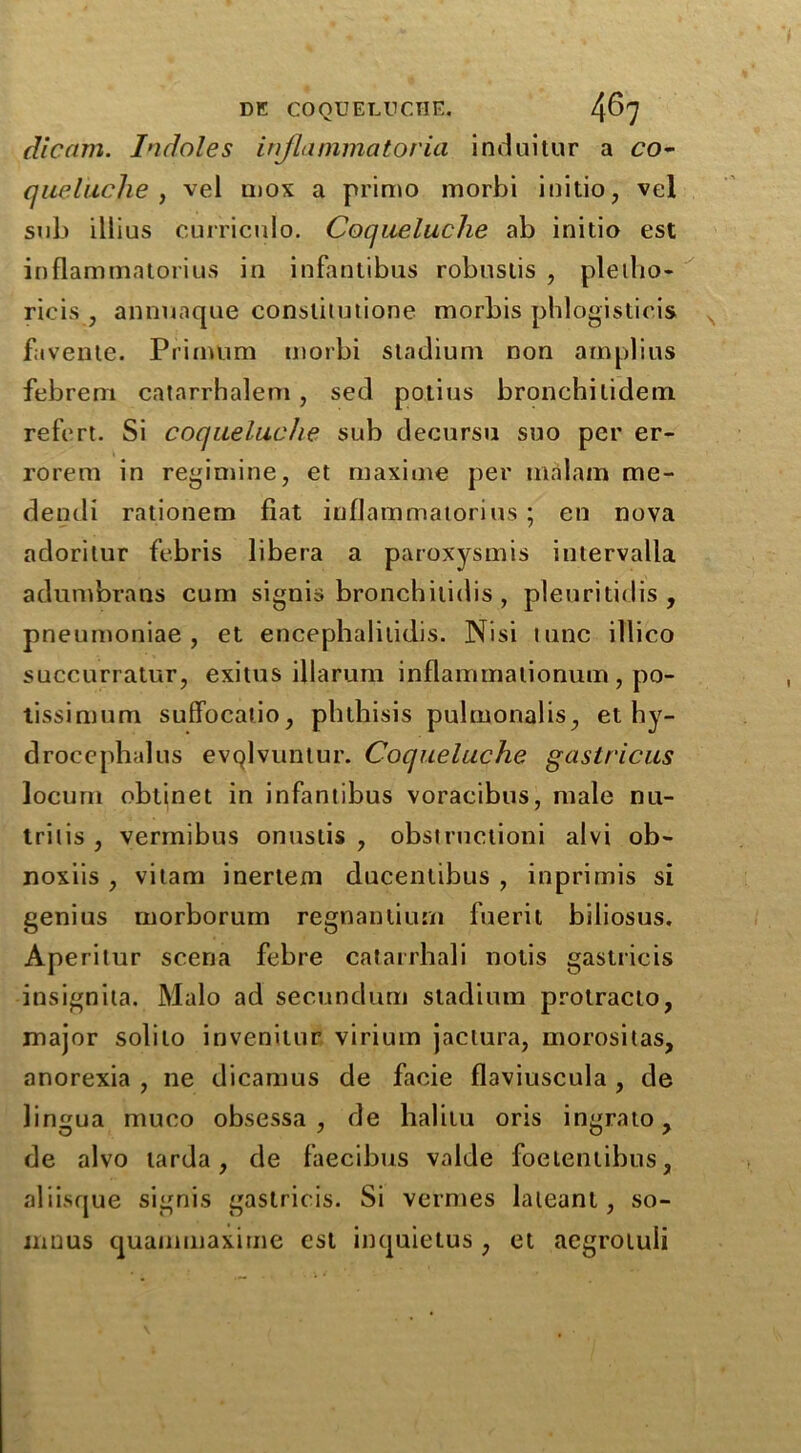 dicam. Indoles injlammatoria induitur a co- queluclie , vel mox a primo morbi initio, vel sub illius curriculo. Coqueluche ab initio est inflammatorius in infantibus robnslis , pletho- ricis , annuaque conslitutione morbis phlogisticis favente. Prinvlim morbi stadium non amplius febrem catarrhalem , sed potius bronchilidetn refert. Si coqueluche sub decursu suo per er- rorem in regimine, et maxime per malam me- dendi rationem fiat infJammatorius ; en nova adorilur febris libera a paroxysmis intervalla adumbrans cum signis bronchitidis, pleuritidis , pneumoniae, et encephalilidis. Nisi nine illico succurratur, exitus illarum inflammalionum, po- tissimum suffocatio, phthisis pulmonalis, et hy- drocephalus evQlvuntur. Coqueluche gastricus locum obtinet in infantibus voracibus, male nu- trilis , vermibus onustis , obstructioni alvi ob- noxiis , vitam inertem ducenlibus , inprimis si genius morborum regnantium fuerit biliosus. Ape ritur sceria febre catarrhali notis gastricis insignila. Malo ad secundum stadium protracto, major solito invenitur virium jactura, morositas, anorexia , ne dicamus de facie flaviuscula , de lingua muco obsessa , de halitu oris ingrato, de alvo tarda, de faecibus valde foeientibus, aliisque signis gastrit is. Si vermes lateanl, so- mnus quammaxime est inquietus, et aegrotuli