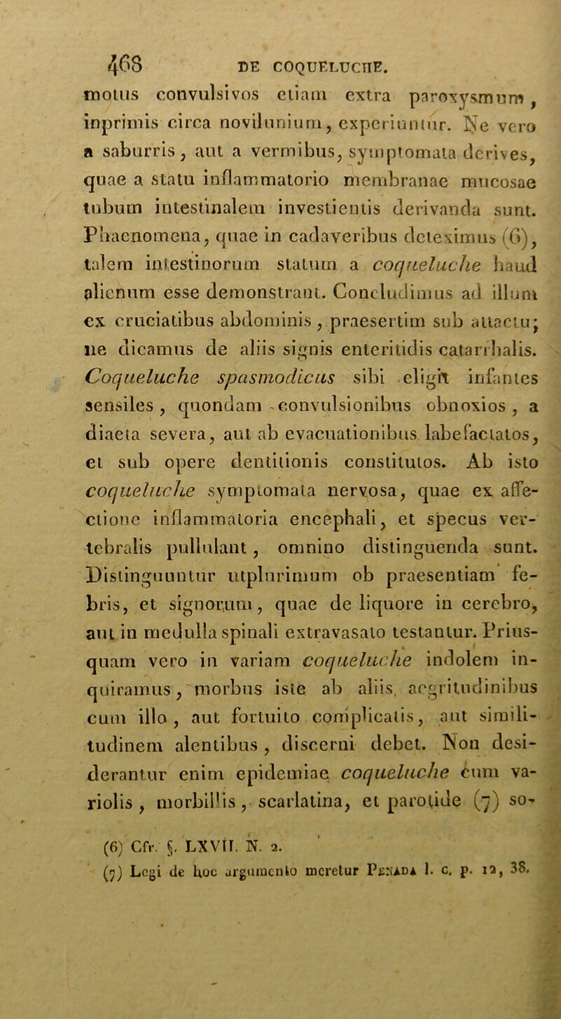 motus convulsivos etiarn extra paroxysmum, inprimis circa novilunium, experiuntur. Ne vcro a saburris, aut a vermibus, symptomala derives, quae a statu inflammatorio membranae mucosae tubum inlestinalein investientis derivanda sunt. Pbaenomena, quae in cadaveribus deteximus (6), talem intestinorum staturn a coqueluche baud plicnum esse demonstraut. Coneludimus ad ilium cx cruciatibus abdominis , praesertim sub attaciu; ue dicamus de aliis sign is enteritidis catarrlialis. Coqueluche spasmodic us sibi digit infantes sensiles , quondam-convulsionibus obnoxios , a diaeta severa, aut ab evacuationibus labefactalos, et sub opere dentition is constitutos. Ab isto coqueluche symptomala nervosa, quae ex affe- ctiotie inflammaloria encephali, et specus ver- tebralis pullulant, omnino distinguenda sunt. Dislinguuntur utplurimum ob praesentiam fe- bris, et signor,um, quae de liquore in cerebro, aut in medulla spinali extravasato testamur. Prius- quam vcro in variam coqueluche indolem in- quiramtis, morbus isle ab aliis, aegritndinibus cum illo , aut fortuito coniplicalis, ant si mi li- tudinem alentibus, discerni debet. Non desi- derantur enim epidemiae coqueluche cum va- riolis , morbil'is, scarlatina, et parotide (7) so- (6) Cfr. 5. LXVtr. N. 2.