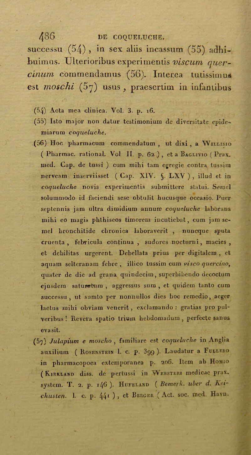 successu (54) , in sex aliis incassum (55) adhi- buimus. TJlterioribus experiments viscum quer- cinum commendamus (56). Inter.ea tutissimui est moschi (5^) usus, praescrtira in infantibus (54) Acta mea clinica. Vol. 3. p. 16. (55) Isto major non datur testimonium de diversitate epide- miarum cor/ueluche. (56) Hoc pharrnacum commendatum , ut dixi , a Willjsio ( Pharmac. rational. Vol II. p. 62.), et a Baglivio [ Prax. med. Cap. de tussi ) cum mihi tam egregie contra tussim nerveam inserviisset ( Cap. XIV. §. LXV ) , illud et in coqueluche novis experiments submittere statui. Semel solummodo id faciendi sese obtulit hucusque oceasio. Puer septennis jam ultra dimidium annum coqueluche laborans mihi eo magis pblhiseos timorem incutiebat, cum jam se- mel bronchitide cbronica laboraverit , nuncque sputa cruenta , febricula continua , sudores nocturni, macies , et debilitas urgerent. Debellata prius per digitalem , et aquam selteranam febre , illico tussim cum visco quercinot quater de die ad grana quiudccim, superbibendo decoctum ejosdem satuwrtum , aggressus sum , et quidcm tanto cum successu, ut sumto per nonnullos dies hoc remedio, aeger laCtus mihi obviam venerit, exclaraando : gratias pro pul- veribus ! Revcra spatio trium hebdomadum , perfecte sanus evasit. (5y) Julapium e mosclio , familiare est coqueluche in Anglia auxilium ( Rosenstein 1. c. p. 399). Laudatur a Fcllero in pharmacopoea extcmporanea p. 206. Item ab Homio (Kirkland diss. de pertussi in ^vVebsteri medicac prax. system. T. 2. p. 146 ). Hwfeland ( Bemerk. ubev d. Kn- cliusten. 1. c. p. 441 ), ct Berger (Act. soc. med Havn.