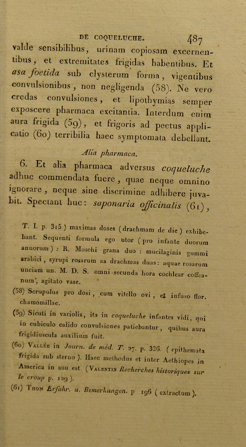 valcle sensibilibus, urinam copiosam excernen- tibus, et extremities frigidas habentibus. Et asa foeticla sub clysterum forma, vigentibns convulsionibus , non negligenda (58). Ne vero credas convulsiones, et lipotbymbis semper exposcere pharmaca excitantia. Interdum eriim aura frigida (59), et frigoris ad pectus appli- catio (60) terribilia haec symptonrala debellant. Aha pharmaca. 6. Et alia pharmaca adversus coqueluche adhuc commendata fucre, quae neque omul no ignorare , neque sine discrimine adhibere juva- bit. Spectant hue: saponaria officinalis (6i), T. I. p. 3i5) maximas doses (drachmam de die) exbibe- bant. Sequent! formula ego utor (pro infante duorum annorum) ; R. Moschi grana duo : mucilaginis gummi arabici, syrupi rosarum aa drachmas duas: aquae rosarum unciam un. M. D. S. omni secunda bora cochlear coflTca- num', agitato vase. (58) Scrupulus pro dost , cum vitsllo ovi , et iafuso flor. chamomillae. (59) Sicuti in variolis, ita in coqueluche infantes vidi, qui in cubiculo calido convulsiones patiebantur, quibus aura frigidiuscula auxilium fuit. (60) Vallee in Journ. de med. T. a7. p. 33G. ( epithemata frigida sub sterno ). Haec melhodus et inter Aethiopes in America in usu est (Valentin Rechcrches historiques sta- le crouj) p. iaq). (6<) Thom Evfahv. u. Bcmerkhngen. p ,96 ( cxlractum ).