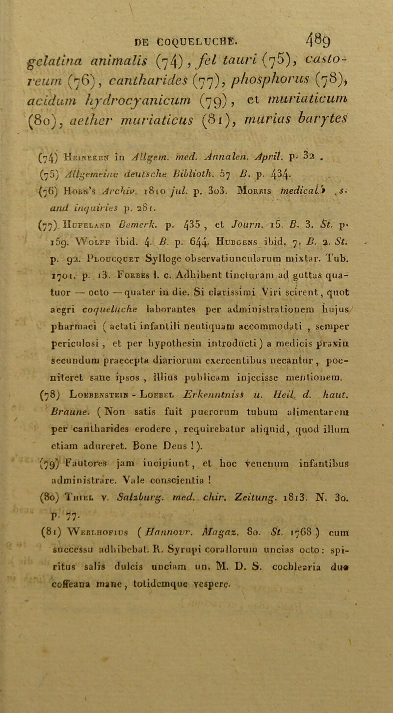 gelatina animalis (7/j) , fil taurl (7^), casLo- reum (76), cantharides (77)? phosphorus (78), ctcidum hydrocyanicum (79), et muviaticum (80). aether muriaticus (81), murias barytes (74) Heinekeu in Allgem. hied. Annalen. April. P- 3a . (75) Allgemeiue deiitsche Biblioth. 67 Z?. p. 4^4- (76) Hork’s Archie. r8xo jul. p. 3o3. Morris tnedicai'* .s• and inquiries p. 281. (77) Hofelasd Burnet ii, p. 435 , et Journ. i5. B. 3. St. p* i5g. Wolff ibid. 4- B p. 644- Hubgens ibid. 7. B. 2. St. p. 92. Ploucqoet Sylloge observatiuncularum mix tar. Tub. 1701. p. i3. Forbes 1. c. Adbibtnt tincturam ad guttas qua- tuor — octo —quater in die. Si clarissimi Viri scirent, quot aegri coqueluche laborantes per administrationem hujus pharmaci ( aetati infantili neutiquam accommodati , semper periculosi , et per bypothesin introducti) a medicis praxin secundum praecepta diariorum exercentibus uecantur, poe- niterct sane ipsos , illius pubiicam injccisse mentionem. (78) Loebenstein - Loebel Erkenntnisi u. Heil. d. haut. Braune. (Non satis fuit puerorum tubum olimentarora per cantharides eroderc , requirebatur aliquid, quod ilium etiam adurcret. Bone Deus !). (79) Fautores jam iucipiunt, ct hoc tenemira infantibus administrare. Vale conscientia ! (80) Thiel y. Salzburg, tned. chir. Zeitung. 1813. N. 3o. T- 77- (81) Werlhofius (Hnnnovr. Magaz. 80. St. 176S ) cum successu adhibebat. R. Syrupi coralloruin uncias octo: spi- ritus salis dulcis unciam un> M. D. S', cochlearia dua coffeana inane, totidcmque vesperc-