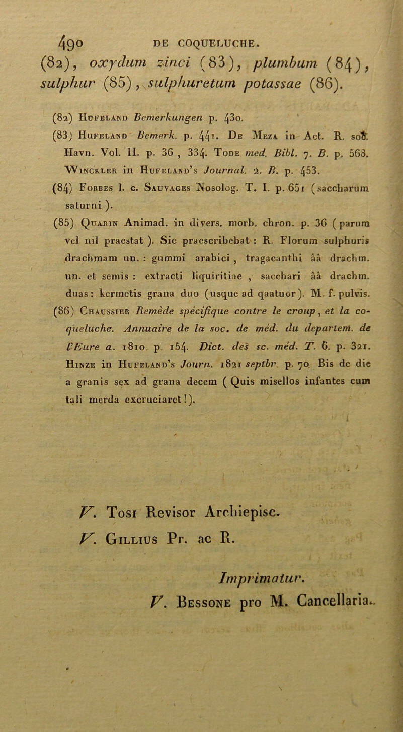 (82), oxydiim zinci (83), plumbum (84)? sulphur (85), sulphuretum potassae (86). (82) Hof eland Bemerkungen p. L}3o. (83J Hufeland Bemerk. p. 44T- Meza in Act. R. so& Havn. Vol. II. p. 36 , 334- Tode med. Bill. 7. B. p. 563. Winckler in Hufeland’s Journal. ■>.. B. p. 4^3. (84) Forbes 1. c. Sauvages Nosolog. T. I. p. 65x (saccharum saturni ). (85) Qtjarin Animad. in divers, inorb. cbron. p. 36 ( parurn vel nil praestat ). Sic praescribebat : R. Florum sulphuris dracbmam un. : gummi arabici , tragacanthi aa drachm, un. ct semis : extracti liquiritiae , sacchari aa drachm, duas: kcrmetis grana duo (usque ad qaatuor). M. f. pulvis. (86) Chaussier Remecle specijique contre le croup, et la co- queluche. Annuaire cle la soc. de tried, du departem. de VEure a. 1810 p 154- Diet, des sc. med. T. 6. p. 321. Hinze in Hufeland’s Journ. 1821 seplbr. p. 70 Bis de die a gran is sex ad grana decern ( Quis misellos infantes cum tali merda cxcruciarct!). Jf. Tosi Revisor Arebiepisc. V. Gillius Pr. ac R. Imprimatur. V. Bessone pro M. Cancellaria*.