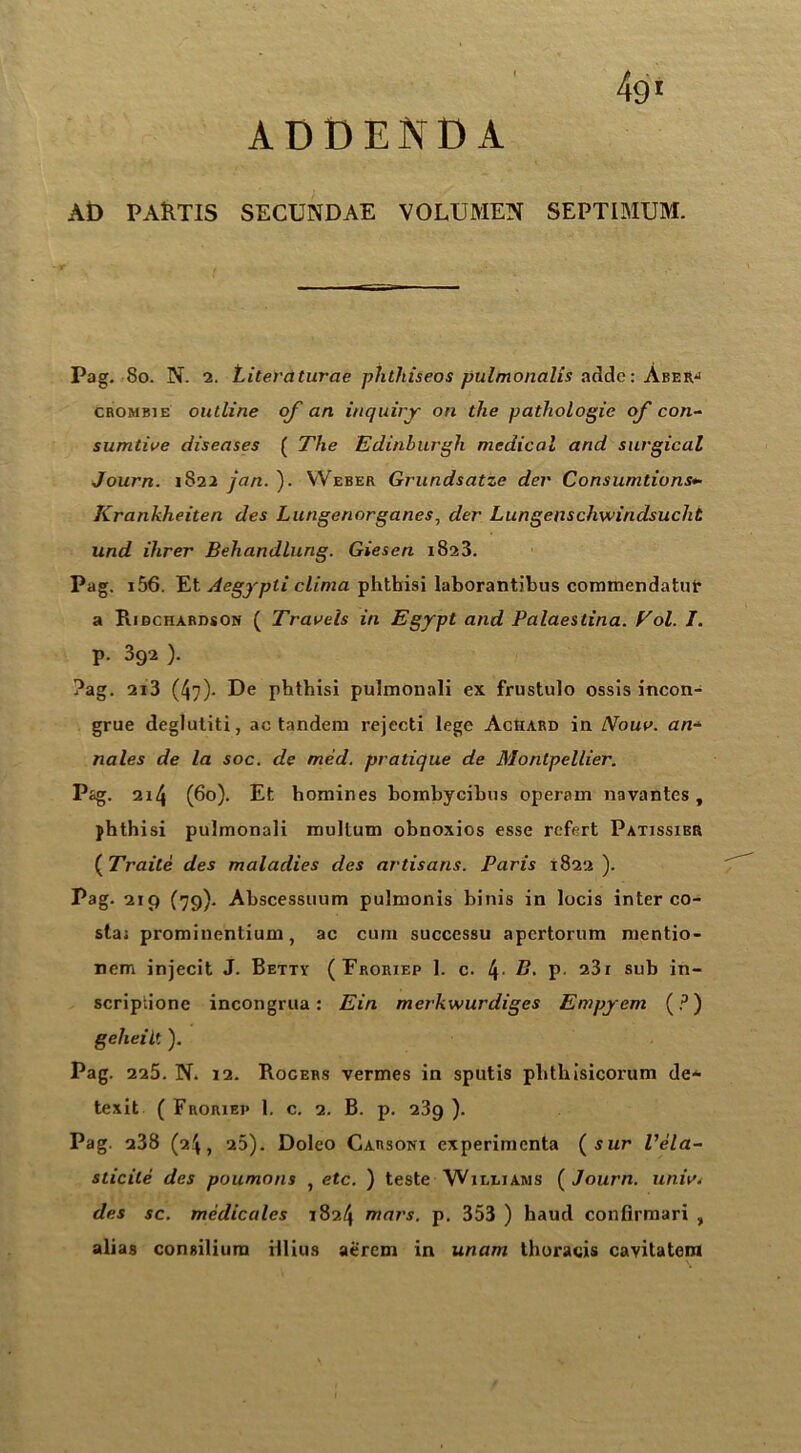 49' ADDENDA AD PAftTIS SECUNDAE VOLUMEN SEPTIMUM. Pag. 80. N. 2. Literaturae phthtseos pulmonalis addc: Aberj crombxe outline of an inquiry on the pathologic of con- sumtive diseases ( The Edinburgh medical and surgical Journ. 1822 jan. ). Weber Grundsatze der Consumtions*• Krankheiten des Lungenorganes, der Lungenschwiridsuclit und Hirer Behandlung. Giesen 1823. Pag. 156. Et Aegypti clinia phthisi laborantibus commendatur a Pudchardson ( Travels in Egypt and Palaestina. Eol. I. p. 392 ). ?ag. 2i3 (47)- De phthisi pulmonali ex frustulo ossis incon- grue deglutiti, ac tandem rejecti lege Aciiard in Nouv. an* nales de la soc. de med. pratique de Montpellier. Pag. 214 (60). Et homines bombycibus operam navantes, phthisi pulmonali multum obnoxios esse refert Patissibr ( Traile des maladies des artisans. Paris 1822). Pag. 219 (79). Abscessuum pulmonis binis in locis inter co- sta; prominentium, ac cum successu apcrtorum mentio- nem injecit J. Betty ( Froriep 1. c. 4 P 23r sub in- scriptione incongrua: Ein merkwurdiges Empyem (?) gelieilt ). Pag. 225. N. 12. Rocers vermes in sputis plithisicorum de- texit ( Froriep 1. c. 2. B. p. 2.89 ). Pag. a38 (2.4, 25). Doleo Garsonx cxperimcnta (sur Vela- sticile des poumons , etc. ) teste Wii/liams {Journ. univ< des sc. medicates 1824 mars. p. 353 ) haud conlirmari , alias consilium illius aercm in unam thoracis cavitatem