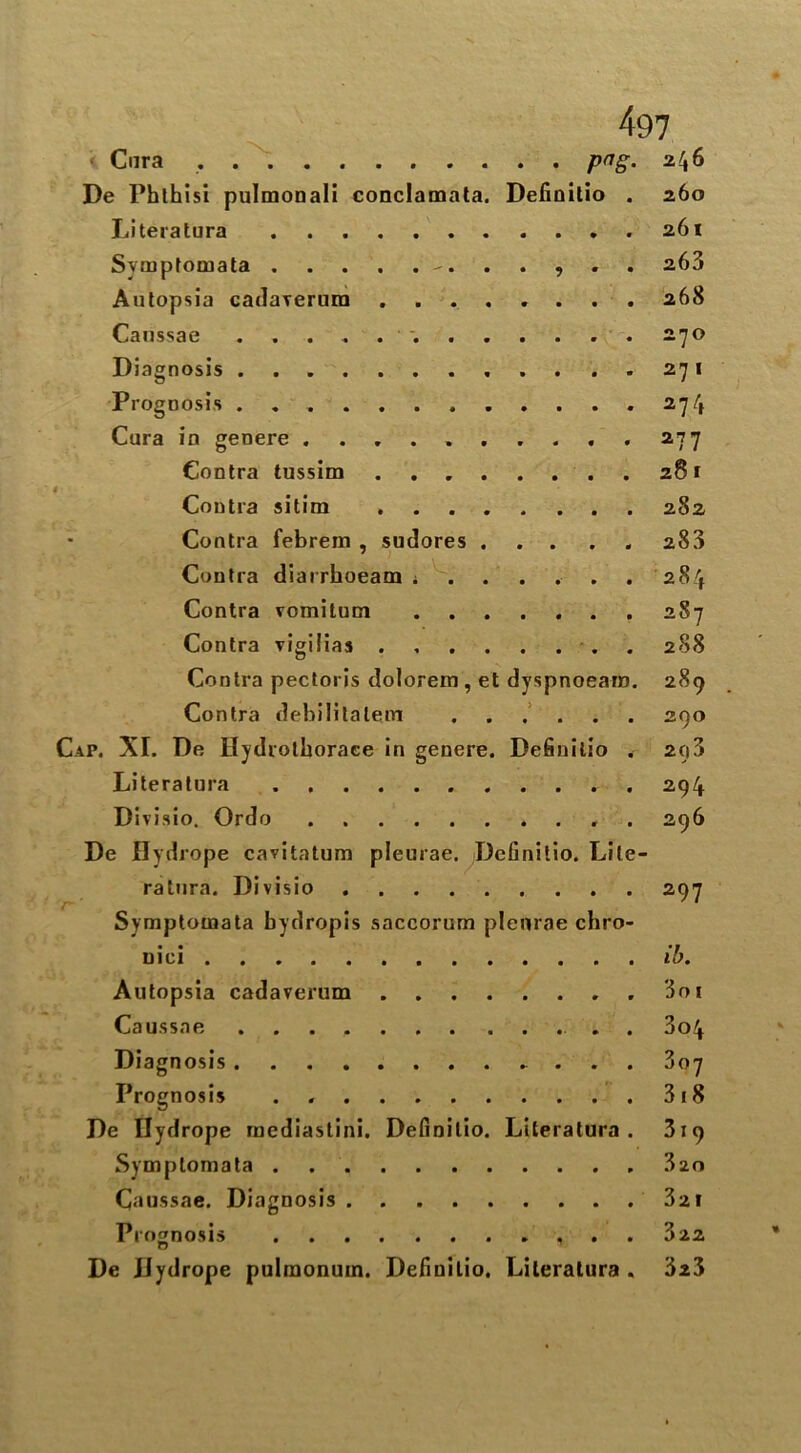 > Cura . png. 246 De Phlhisi pulmonali conclamata. Definilio . 260 Literatura 261 Symptomata 263 Autopsia cadarerura ........ 268 Caussae . . . . . . 270 Diagnosis ....271 ® . Prognosis . . . 274 Cura in geoere .......... 277 Contra tussim 281 i Contra sitim ........ 2S2 Contra febrem , sudores 283 Contra diarrhoeam ; ..... 284 Contra vomilum 287 Contra vigilias ........ 288 Contra pectoris dolorem , et dyspnoeam. 289 Contra debilitalem 290 Cap. XI. De Hydrothoraee in genere. Definilio . 2C|3 Literatura 294 Divisio. Ordo . 296 De Hydrope cavitatum pleurae. Definilio. Lite- ratura. Divisio Symptomata bydropis saccorum pleurae chro- niei ib. Autopsia cadaverum 3oi Caussae . 3o4 Diagnosis 807 Prognosis . 318 De Ilydrope mediastini. Definilio. Literatura. 319 Symptomata 320 Caussae. Diagnosis 32 1 Prognosis 822 De JJydrope pulmonum. Definilio. Literatura . 323