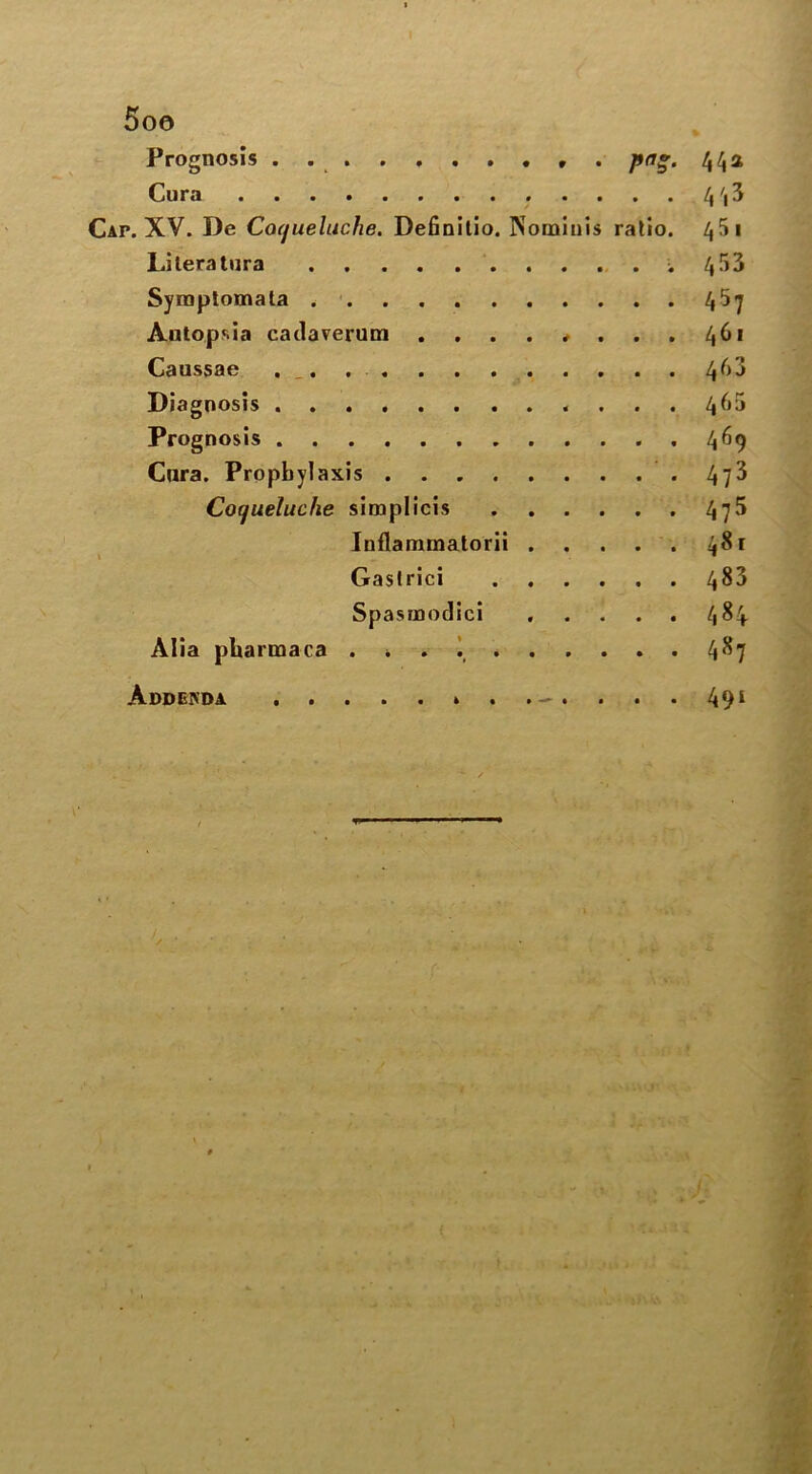 Prognosis pa*. 44* Cura 4 ',3 CAr. XV. De Coqueluche. Definilio. INominis ratio. 45 1 Lileratura 453 Symptomala 45y Autopsia cadaverum . . . . * . . . 46* Caussae . _. 4^3 Diagnosis 4^5 Prognosis 469 Cura. Prophylaxis .473 Cotjueluche simplicis 4y5 Inflammatorii 481 Gaslrici 483 Spasmodic! 484 Alia pharmaca . \ 4^7 Addenda 491