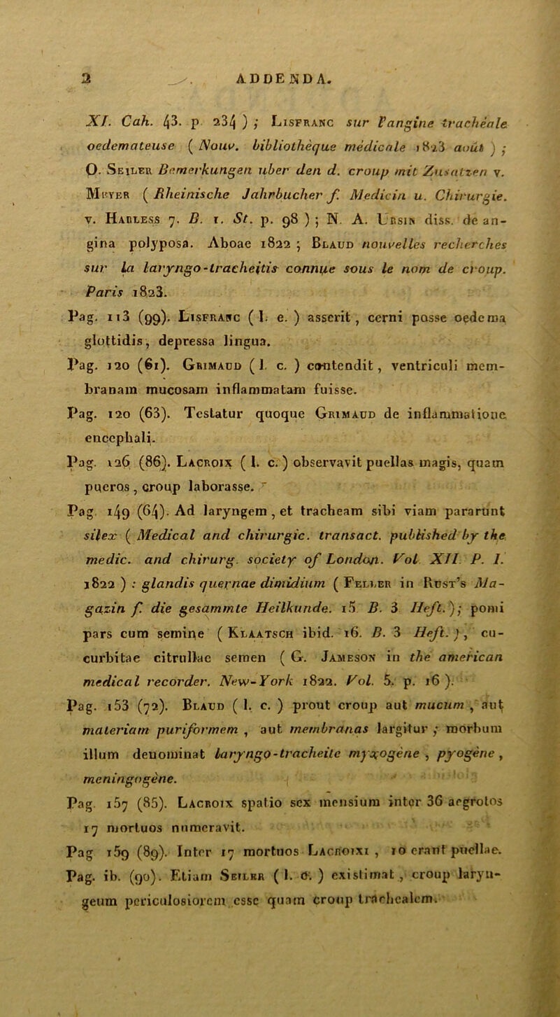 XL Cah. 43. p 234 ) ; Lisfranc sur Vangine tracheale oedemateuse ( Nouu. bibliotheque medicate i8a3 aout ) ; O. Seiler Bemerkungen uber den d. croup mit Zusntzen v. Meyer ( Rlieinische Jahrbucher f. Medic in u. Cbirurgie. v. Harless 7. B. 1. St. p. 98 ) ; N A. Ur sin diss. de an- gina polyposa. Aboac 1822 ; Blaud nourelles reclierches sur La laryngo-tracheitis- connive sous le nom de croup. Paris 1823. Pag. 113 (99). Lisfrasc (1. e. ) asserit, ccrni passe oedema glottidis, depressa lingua. Pag. 120 (61). Grimadd (1 c. ) ccwitendit, ventriculi mem- branam mucosam inflammatam fuisse. Pag. 120 (63). Tcstatur quoque Grimaud de inflanmiaiione enccphali. Pag. 126 (86). Lacroix (1. c. ) observavit puellas inagis, quatn pueros, croup laborasse. Pag 149 (64). Ad laryngem , et tracheam sibi viam pararunt silex ( Medical and chirurgic. transact, published by the medic, and chirurg. society of Londo/t. Vot XII P. I. 1822 ) : glandis quernae dimidium ( Feller in Host's Ma- ga,zin f. die gesammte Heilkunde. i5 B. 3 Heft.); ponii pars cum semine ( Klaatsch ibid. 16. B. 3 Heft.), cu- curbitae citrullae semen ( G. Jameson in the anierican medical recorder. New-York 1822. Pol. 5. p. 16). l>ag- 153 (72). Blaud (1. c. ) prout croup aut mucum , aulf maleriarn puriformem , aut membranas largifur ,• morbum ilium denominat laryngo-tracheitc my3,0gene , pyogene , meningogene. Pag. 1.57 (85). Lacroix spatio sex inensium inter 36 aegrotos 17 mortuos numeravit. Pag i5q (89). Inter 17 mortuos Lacroixi , 10 eranf pucllae. Pag. ib. (90). Eli am Sbilkr ( 1. <K ) cxistimat , croup laryn- geum pcL’iculosiorcni cssc quatn croup trflchcalcm.