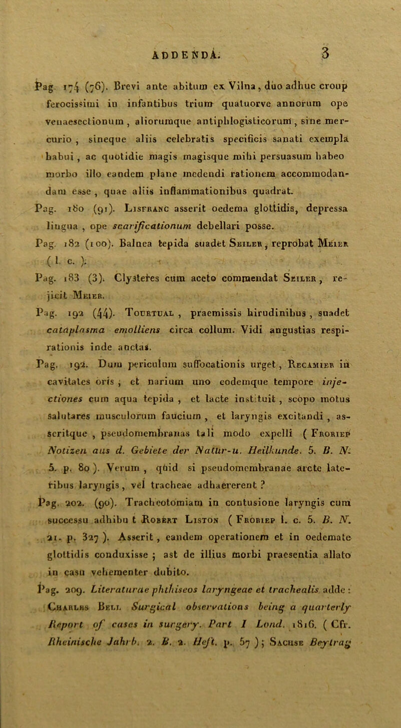 Pag 174 (76). Brevi ante abiturn ex Vilna , duo a<lhuc croup ferocissitni in infantibus trium quatuorve annorum ope veuaescctiomun , alioruraque antiplilogisticorunl, sine mer- curio , sineque aliis celebratis specificis sanati exempli babui, ac quotidie niagis magisque mibi persuasura habeo morbo illo eandem plane incdendi rationem accommodan- dam esse , quae aliis inflaromationibus quadrat. Pag. 180 (91). Lisfranc asserit oedema glottidis, depressa liugua , ope scarifcationuni debellari posse. Pag. 182 (100). Balnea tepida suadfct Seiler , reprobat Meier ( 1 c. ). Pag. i83 (3). Clystetes cum accto compaendat Seiler, re- jicit Meier. Pag. 192 (44)- Tocrtual , praemissis birudinibus , snadet catciplnsma emolliens circa collum. Vidi angustias respi- rationis inde aoctas. Pag. 192. Duiu periculum suffbcationis urget, Recamier in cavitates oris , et narium uno eodemque tempore inje- ctiones cum aqua tepida , et lacte instituit , scopo motus salutares musculorum faucium , et laryngis excitandi , as- scritque , pseudomcmbraiias tali modo expclli ( Froriep Notizen aus cl. Gebiele der NatUr-u. Heilkunde. 5. B. N- 5. p. 80 ). Verum , qtiid si pseudomembranae arete late- ribus laryngis, vel tracheae adhaererent ? Pag. 202. (90). Tracbeotomiam in contusione laryngis cum successu adhibu t .Robert Liston ( Froriep 1. c. 5. B. N. 21. p. 327 ). Asserit , eandem operationem et in oedemate glottidis conduxisse ; ast de illius morbi praesentia allato in casu veheraenter dubito. i’ag. 209. Lileralurcie phtliiseos laryngeae et ircichealis adde : Charlhs Bell Surgical observations being a quarterly Jleport of cases in surgery. Part 1 Land. 181G. ( Cfr. liheinische Juki l>. 2. B. 2. HeJ't. p. 57 ) 5 Sacuse Beylrag