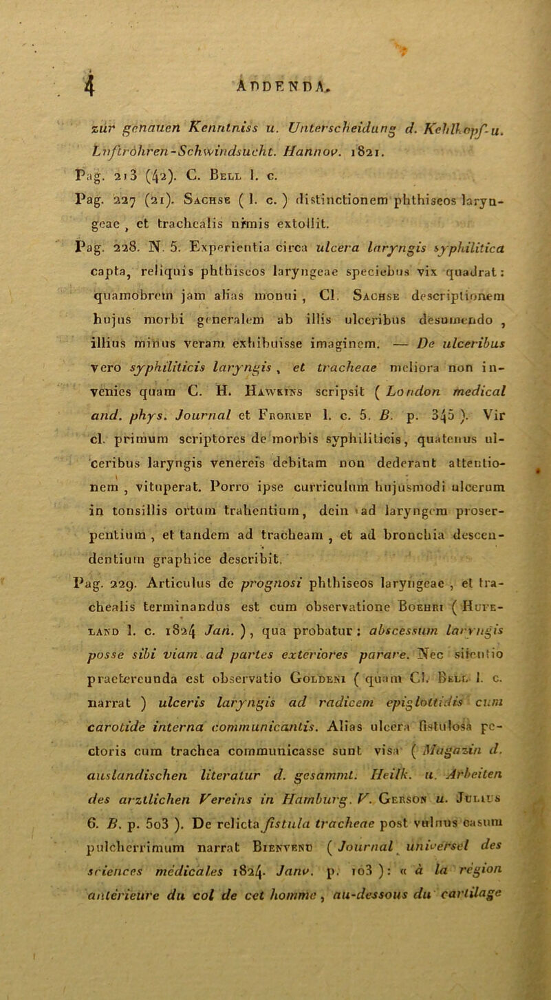 zur gctiaucn Kennlniss u. Unterscheidung d. Kehlhtbpf-u. Ln/trohren-Schwindsucht. Hannov. 1821. P;ig. 2)3 (42). C. Bell 1. c. Pag. 227 (21). Sachse (1. c. ) distinctionem phthiseos laryu- geae , ct trachcalis nrmis extollit. Pag. 228. N. 5. Experientia circa ulcera laryngis syphilitica capta, reliquis phthiseos laryugeae speciebus vix quadrat: quamobmn jam alias monui , Cl. Sachse descriplionem hujus morbi gmeralem ab illis ulceribus desuimndo , illius minus veram exbibuisse imaginem. — De ulceribus vero syphiliticis laryngis , et tracheae meliora non in- venies quam C. H. Hawkins scripsit ( London medical and. phys. Journal ct Froriep 1. c. 5. B. p. 345 ). Vir cl. primum scriptores de morbis syphiliticis, quatenus ul- ceribus laryngis venereis debitam non dedcrant altenlio- nem , vituperat. Porro ipse curriculum bujusmodi ulcerum in tonsillis ortum trahentiurn, dein <ad laryngcra proser- pcntiura , et tandem ad tracheam , et ad bronchia descen- dentiuin graphice describit. Pag. 229. Articulus de prognosi phthiseos laryngcac , et tra- chealis terminandus est cum observatione Boehri ( Hufe- land 1. c. 1824 Jan. ), qua probatur : abscessum laryngis posse sibi viam ad partes exteriores parare. Nec siientio praetereunda est observatio Goldeni ( quam Cl. Bell 1. c. narrat ) ulceris laryngis ad radicem epigloltidis cum carotide interna cominunicantis. Alias ulcera fistulosa pe- ctoris cum trachea communicasse sunt visa ( Magazin d. auslandischen literalur d. gcsammt. Heilk. u Arbeiten des arztlichen Vereins in Hamburg. V. Gerson u. Julius 6. B. p. 5o3 ). De relicta fistula tracheae post vulnus casum pulchcrrimum narrat Bienvenu (Journal unweCstd des sciences medical.es 1824. Jana. p. io3): « a la region aiUerieure du col de cel homnie, au-dessous du cartilage