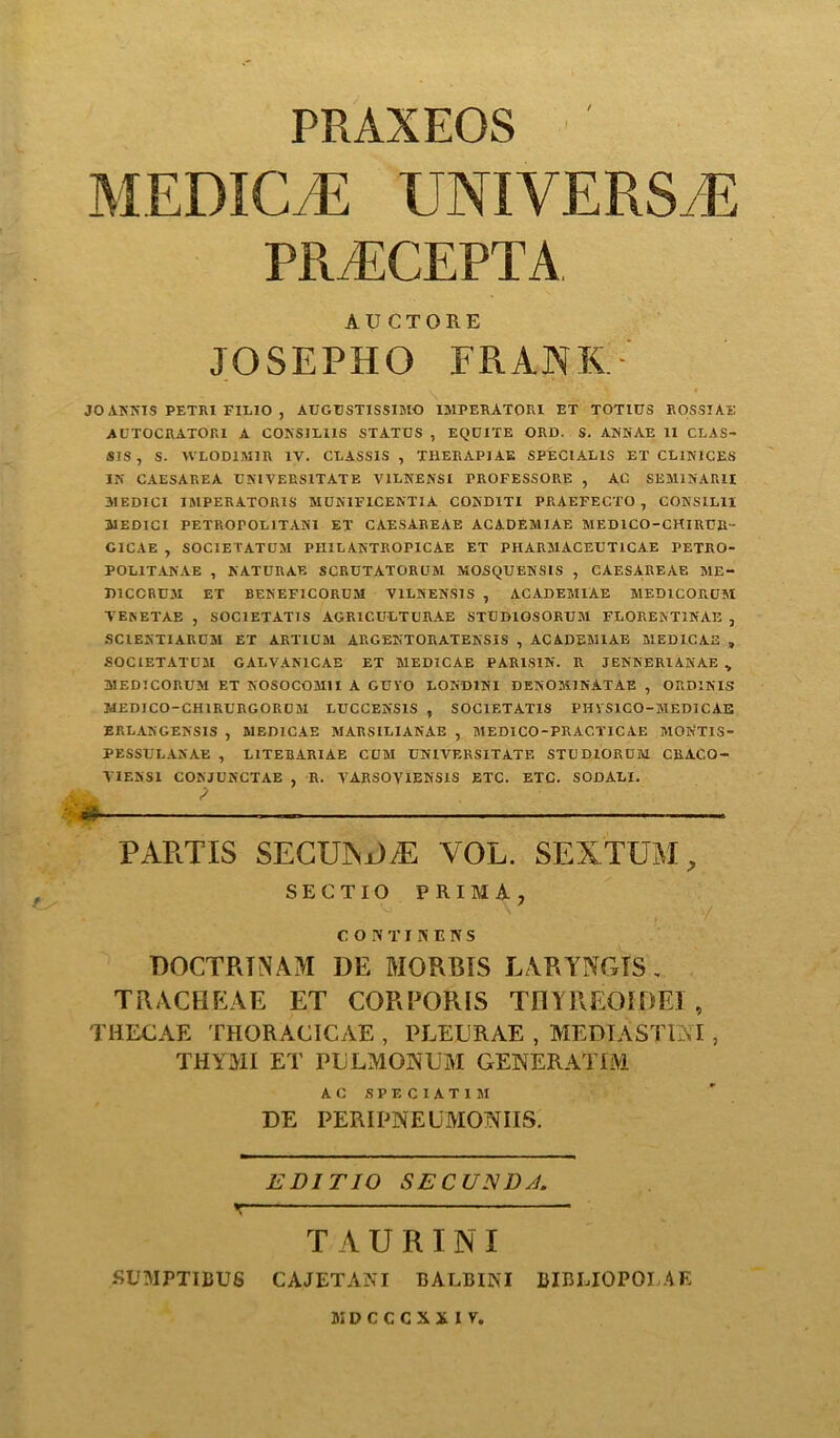 PRAXEOS Mi:Die E UNIVERSE PRiECEPTA AUCTORE JOSEPHO FRANK JO ANNIS PETRI FILIO , AUGUSTISSIMO IMPERATORI ET TOTIUS ROSSTAE AUTOCRATOR1 A CONSILI1S STATES , EQDITE ORD. S. ANNAE II CLAS- SIS , S. WLOD1M1R IV. CLASS1S, TI1ERAPIAE SPECIALIS ET CL1N1CES IN' CAESAREA UNIVERS1TATE V1LNENSI TROFESSORE , AC SEMINAR!! 31EDIC1 IMPERATORIS MUN1FICENTIA COND1TI PRAEFECTO , CONSILI1 MEDICI PETROrOLlTANI ET CAESAREAE ACADEMIAE MEDICO-CHIRUR- GICAE , SOCIETATUM PHILANTROPICAE ET PHARMACEUT1CAE PETRO- POL1TANAE , NATURAE SCRUTATORUM MOSQUENS1S , CAESAREAE ME- D1CCRUM ET BENEF1CORUM V1LSENSIS , ACADEMIAE MED1CORUM VENETAE , SOC1ETAT1S AGR1CULTURAE STUDIOSORUM FLORENT1NAE , SCIENTIARUM ET ARTICM ARGENTORATENSIS , ACADEMIAE MEDICAE , SOCIETATUM GALVAN1CAE ET MEDICAE PAR1S1N. R JENNERIANAE „ MEDICORUM ET NOSOCOM1I A GUVO LOND1NI DENOM1NATAE , ORD1NIS MEDJCO-CH1RURGORCM LUCCENSIS , SOC1ETATIS PHVS1CO-MEDICAE ERLANGENSIS , MEDICAE MARSILIANAE , MEDICO-PRAC.TICAE MONT1S- PESSULANAE , L1TEBARIAE CUM UNIVERSITATE STUDIORCM CRACO- VIENS1 CONJUNCTAE , R. VARSOVIENSIS ETC. ETC. SODALI. * — — PARTIS SECUXD/E VOL. SEXTUM, SECTIO PRIMA, C O IV T IREKS ROCTRTNAM DE MORRIS LARYNGIS, TRACHEAE ET CORPORIS THYREOIDEI , THECAE THORACICAE , PLEURAE , MEDIASTINI , THYMI ET PULMONUM GENERATIM AC SPECIAT1M DE PERIPNEUMONIIS. EDI TIO SEC UJSD A. TAURINI -SUMPTIBUS CAJETANI BALBINI BIBLIOPOI AE JiDCCCXilV,