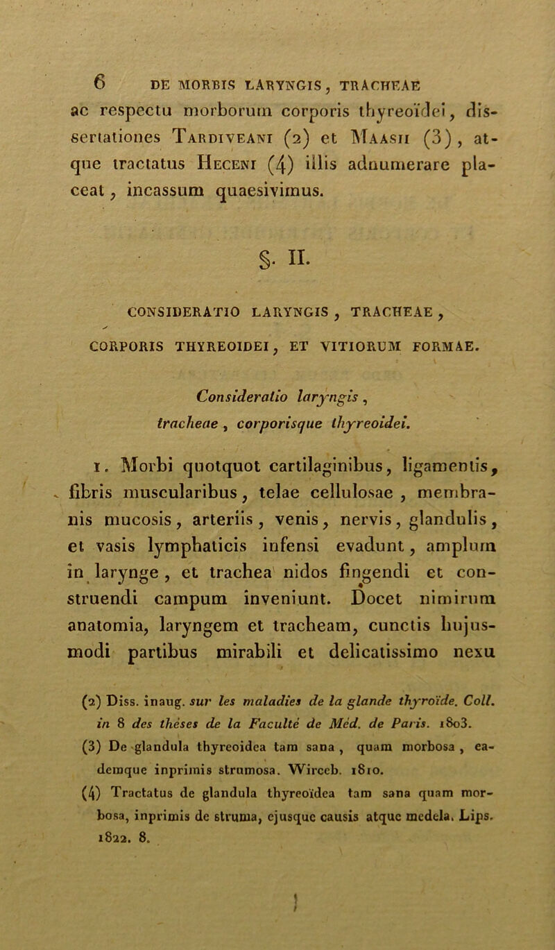 ac respectu morborutn corporis ihyreoidei, dis- sertationes Tardiveant (2) et Maasji (3), at- qne iractatus Heceni (4) iilis adnunierare pla- ceat, incassum quaesiviinus. §• n. CONSIBERATIO LARYNGIS , TRACHEAE , CORPORIS THYREOIDEI, ET VITIORUM FOFkMAE. Consideralio laryngis, tracheae , corporisejue ihyreoidei. I. Morbi qnotquot cartilaginibus, ligaracniis, .. fibris muscularibus, telae cellulosae , membra- liis mucosis, arteriis , venis, nervis, glandulis, et vasis lymphaticis infensi evadunt, amplum in larynge , et trachea nidos fingendi et con- struendi campum inveniunt. Docet nimirum anatomia, laryngem et tracheam, cunctis liujus- modi partibus mirabili et delicatissimo nexu (2) Diss. inaug. sur les maladies de la glande thyro'ide. Coll, in 8 des theses de la Faculte de Med. de Paris. i8o3. (3) De 'glandula thyreoidea tain sana , quara morbosa , ea- deraque inprimis strumosa. Wirccb. 1810. (4) Tractatus de glandula thyreoidea tain sana quam mor- bosa, inprimis de struma, cjusquc causis atquc medela. Lips. 1822. 8. )