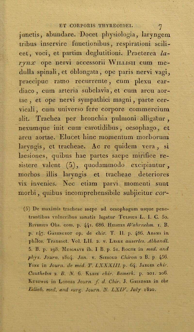 junctis, abundare. Docct physiologia, laryngem tribus inservire fuuctionibus, respiralioni scili- cet, voci, et partial deglutitioni. Praeterea la- rynx ope nervi accessorii Willisii cum me- dulla spinali,et oblongata, ope paris nervi vagi, praecipue ramo recurrente, cum plexu car- diaco , cum arteria subclavia, et cum arcu aor- tae , et ope nervi sympathici magni, parte cer- vical!, cum universo fere corpore commerciuni alit. Trachea per bronchia pulmoni • alligatur , nexumque init cum carotidibus, oesophago, et arcu aortae. Elucet bine momentum morborum laryngis, et tracheae. Ac re quidem vera , si laesiones, quibus hae partes saepe mirifice re- sistere valent (5), quodammodo excipiantur , morbos illis laryngis et tracheae deteriores vix invenies. Nec etiam parvi momenti sunt morbi, quibus incomprehensibile subjicitur cor- (5) De maximis tracheae saepe ad oesophagum usque pene- trantibus vnlneribus sanatis legatur Tclpics L. I. C. 5o. Riverics Obs. com. p. /J\i. 686. Heister fVahvnehm. i. B. p. 147- Garekgeot op. de chir. T. II. p. 4^6. Adams ia philos. Transact. Vol. LII. 2. v. Leske auserles. Abhandl. 5. B. p. 198. Musgbave ib. I B. p. 5i. Roche in rned. and phys. Journ. 1804. Jan. v. Siebold Chiron 2 B. p 4^6- Fine in Journ. de med. T. LXXXlll. p. 64. Jaeger chir. Cautlielen 2 B. N. 6. Klein chir. Beinerk. p. 201. 206. Kcnzwic in Loders Journ f. d. Chir. J. Geindner in the Jddinh, med, and *urg. Journ, N. LXIV- July 1829.