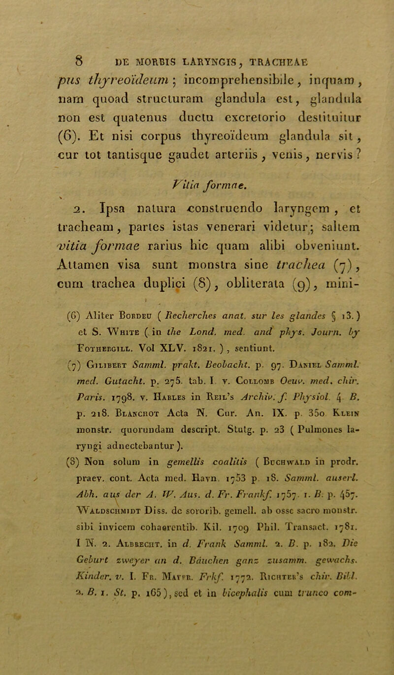 pus thjreo'ideum ; incomprehensibile, inquam, narn quoad struciuram glandula est, glandula non est quatenus duclu excreiorio destituitur (6). Et nisi corpus thyreo'fdeum glandula sit , cur tot tantisque gaudet arteriis ; venis, nervis ? Villa fovmne. 2. Ipsa nalura -conslruendo laryngem , et tracheam, paries islas venerari videtur; saltern vitia formae rarius hie quam alibi obveniunt. Attamen visa sunt nionstra sine trachea (n), cum trachea duplici (8); obliterala (9), mini- (G) Aliter Corded ( Recherchcs anal, sur les glandes § i3.) et S. White ( in the Lond. med. and phys. Jo urn. l>y Fothergill. Vol XLV. 1821. ) , sentiunt. (7) Gilibert Samrnl. prakt. Beobacht. p. 97. Damel Samml. mod. Gutacht. p. 275. tab. I v. Collomb Oem>. med. cliir. Paris. 1798. v. Harles in Reil’s Archiv. f. Physiol. 4 B. p. 218. BLANcnoT Acta N. Cur. An. IX. p 35o Klein monstr. quorundam descript. Stulg. p. 23 ( Pulinones la- ryngi adnectebantur ). (S) Non solum in gemellis coalitis ( Bdchwald in prodr. praev. cont. Acta med. Hayn 1753 p 18. Samml. auserl. Abh. aus der A. W. Aus. d. Fr. Frankf. x. B. p. 457. Waldschmidt Diss. dc sororib. gemell. ab osse sacro monstr. sibi invieem cohaorcntib. Kil. 1709 Phil. Transact. 1781. I N. 2. Albrecht, in d. Frank Samml. 2. B. p. 182. Die Geburt zweyer an d. Bduchen ganz zusamm. gewachs. Kinder, v. I. Fr. Mavfr. Frkf. 1772. Richter’s chir. Bill. 2. B. 1. St. p. rG5),scd ct in biccphalis cum irunco com-