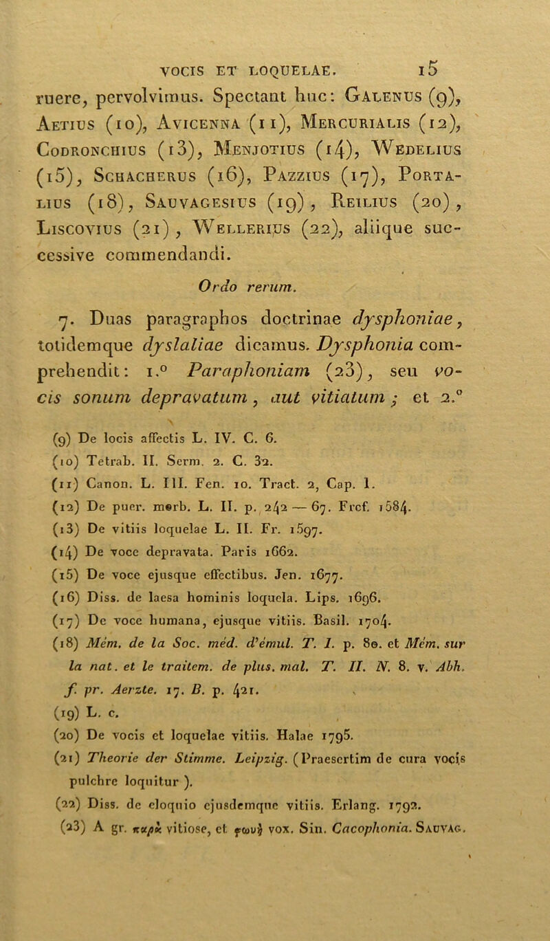 mere, pervolvimus. Spectaut hue: Galenus (9), Aetius (10), Avicenna (ii), Mercurialis (12), Codronciiius (i3), Menjotius (i4), Wedelius (i5)., ScHACHERUS (l6), PAZZIUS (17), PoRTA- L.IUS (18), Sauvagesius (19), Reilius (20), Liscoyius (21) , Wellerijqs (22), aliique suc- cessive cominendandi. Or do return. 7. Duas paragrophos doctrinae djrsphoniae, tolidemque dyslaliae dicamus. Dysphonia com- prehendit: i.° Paraphoniam (23), sen vo- cis sonum depravatum, out vitiatum ; et. 2.0 (9) De locis aflfectis L. IV. C. 6. (10) Tetrab. II. Scrm. 2. C. 3a. (11) Canon. L. III. Fen. 10. Tract. 2, Cap. 1. (12) De puer. m®rb. L. II. p. 2^2 — 67. Frcf. 1584- (13) De vitiis loquelae L. II. Fr. 1.597. (14) De voce depravata. Paris 1G62. (t5) De voce ejusque effcctibus. Jen. 1677. (16) Diss. de laesa hominis loquela. Lips. 1696. (17) De voce liumana, ejusque vitiis. Basil. 1704. (18) Mem. de la Soc. med. d’emul. T. 1. p. 8e. et Mem. sur la nat. et le traitem. de plus. mal. T. II. N. 8. y. Abh. f. pr. Aerzle. 17. B. p. \ii. (19) L. c. (20) De vocis ct loquelae vitiis. Halae 1795. (21) Theorie der Stimme. Leipzig. (Praescrtim de cura vocis pulcbre loquitur ). (22) Diss. de eloquio ejusdemqnc vitiis. Erlang. 1792. (a3) A gr. itupoc vitiose, et ftou$ vox. Sin. Cacoplwnia. SauvAg.