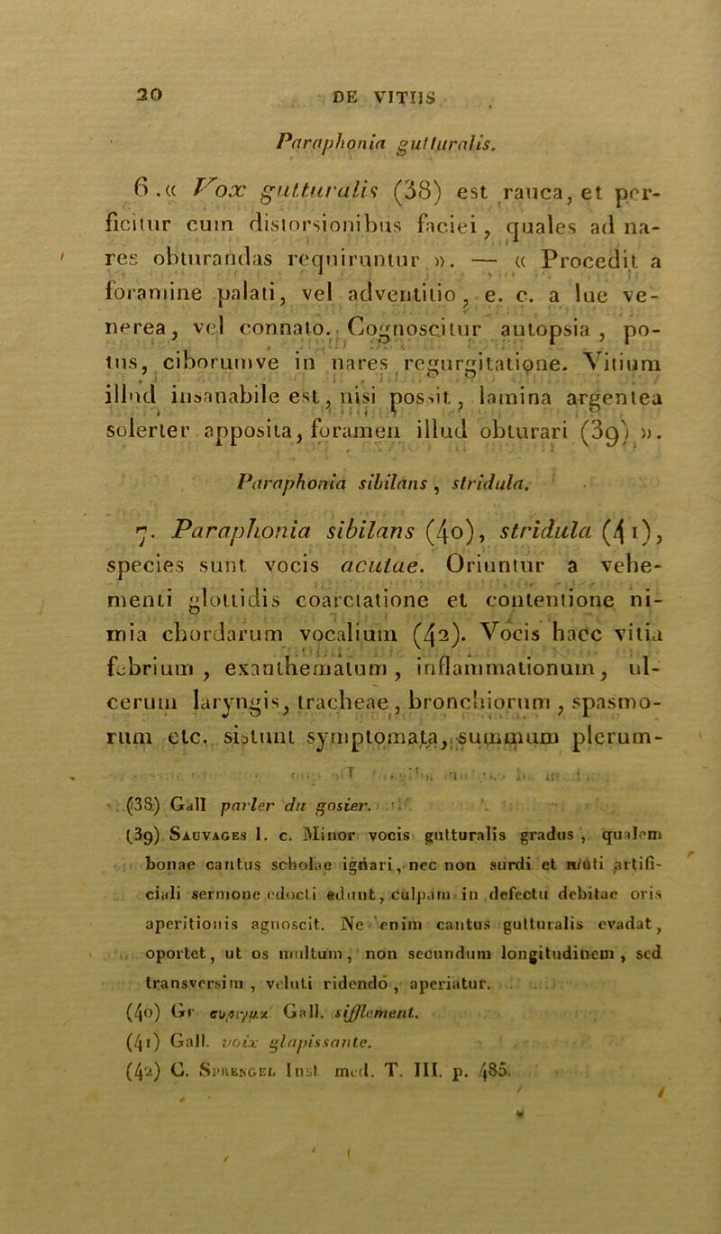 Paraphonia gutturnlis. 6.« Pox gutturalis (38) est rauca, et per- fici mr cum disiorsionibus faciei, quales ad na- res ohturandas reqniruntur ». — « Procedii a foraniine palati, vel adventitio, e. c. a lue ve- nerea, vel connalo. Cognoscjiur autopsia , po- los, ciborumve in nares regurgitatipne. Viiium illnd insanabile esi, nisi pos>it, lamina argentea solerter apposita, foramen illnd oblurari (3q) ». Paraphonia sibilans , stridula. rj. Paraphonia sibilans (4o), stridula (4 i), species sunt vocis acutae. Oriuntur a vehe- menti glottidis coarciatione et contentions ni- mia cnordarum vocaliuni (4^)* Vocis haec vitia f^briuin , esanlhemaium , iriflammationum, ul- ceruui laryngis, tracheae , bronchiornm , spasmo- rum etc. sistunt symptomata, sunumirn plerum- - • r... I ■ , r,; t .} . (38) Gall parler du gnsier. t3g) Sauvages 1. c. Minor vocis gutturalis gradus , 'qualem bonae cantus schol'ae igoari, nec non surdi et n/Oti artifi- ciali sernione edocl.i tduut, culpain in defectu debitac oris aperitionis agnoscit. Nc mini cantus gutturalis evadat, oportet, ut os multunv, non secundum longitudiliem , sed transvrrsim , veluti ridendo , aperiatur. (4o) Gr cupiyfxx Gall, sifflament. (,/l i) Gall, voix glapissante. (4'a) C. Spkeisgei, Inst mid. T. Ill, p. /|85. ' i (