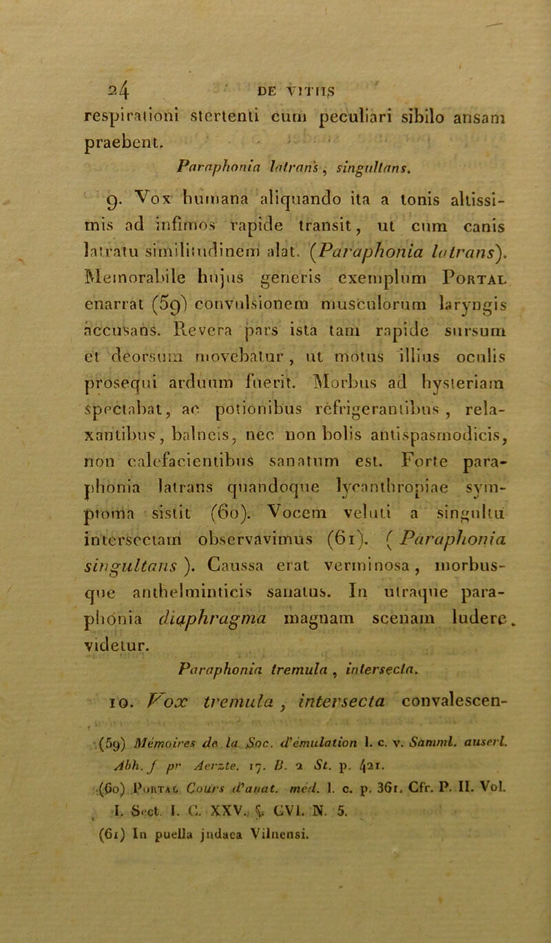 respiration*! praebent. stertenti cum peculiari sibilo ansam Par aphonia latran's, singnltans. 9. Vox bumana aliquanclo ita a tonis altissi- mis ad infimo's rapide transit, ut cum canis latra'tu similiiudinem alat. ('Paraphonia latrans'). Meinorabile hujus generis exeinplum Portal enarral (5q) convulsionem musculorum laryngis accuSans. Revera pars ista tarn rapide sursum et deorsum movebalur, ut motus illius oculis prosequi arduum fuerit. Morbus ad bysieriam Spectabat, ac potionibus rcfrigerantibns , rela- xantibus, balneis, nec non bobs antispasmodicis, non calefacientibus sanatum est. Forte para- phonia latrans qnandoque lycanthropiae sym- ptorria sistit (60). Vocem veluti a singului interscctarri observavimus (61). (Paraplionia singultans). Caussa erat verminosa, morbus- que anthelmintieis sanatus. In ulraque para- pbonia diaphragma inagnam scenam ludere. videiur. Paraphonia tremula , inlersecla. 10. Pox tremula } intersect a convalescen- (5y) Me mo ires dr la Soc. d'emulation 1. c. v. Sam/nl. auserl. Abh. J pr Aerzte. 17. B. a St. p. \ix. (60) Portal Cours (Canat. me:l. 1. c. p. 36r. Cfr. P. II. Vol. I. Sept. I. C. XXV. CVi. N. 5. (61) In puella jndaca Vilnensi.