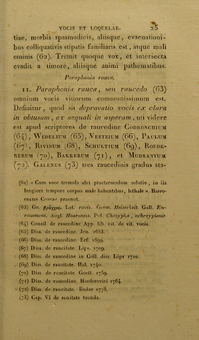 tiae, niorbis spasmodicis, aliisque, evacuationi- bus colliqualivis stipatis familiaris est, atque mali ominis (62). Trerait quoque vox, et intcrsecta evadit a timore, aliisque aniini palhematibus. Paraplionia rauca. 11. Par aphonia rauca, sen raucedo (63) omnium vocis vitiorum communissimum est. Definitur, quod sit depravatio vocis ex clara in obtusam, ex aequali in asperam , uti videre est. apud scriptores de rauredine Codronciiicm (64), Wedelium (65), ^Vestzium (66), Paulum (67), Rivinum (66), Schultium (69), Roede- rerum (70), Bakkerum (71), et Mudranyum (72). Galenus (73) ires raucediuis grad us sta- (62) « Cum voce tremula alvi praetermodum solutio , in iis longiore tempore corpus male habentibus, Iethale ». Hippo- cbatis Coacae pracnot. (63) Gr. (ipiyx0*’ Eat. ravis. Germ. Heiserkeit. Gal!. En- rouemenl. Angl. Hoarsness. Pol. Chszjpka , ochrzypicnie (64) Cnnsil de raucedine App. lib. cit. de vit. vocis. (65) Diss. de raucedine. Jen. r6S3. (66) Diss. de raucedine. Erf. 1699. (67) Diss. de raucitate. Lips. 1709. (68) D iss. de raucedine in Coll. diss. Lips 1710. . (69) Diss. de raucitate. Hal. 1740. (70) Diss de raucitate. Goett. 1769. (71) Diss. de raucedine. Hardcrovici >764. (72) Diss. de raucitate. Budae 1778.