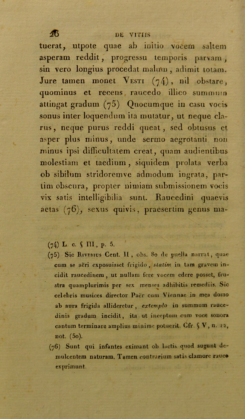 & tuerat, utpote quae ab initio voeern saltern asperam reddit, progressu temporis parvam, sin vero longius procedat malum, adimit totam. Jure tamen monel Vesti (74)1 nil obstare, quominus et recensr raucedo illico summum attingat gradum (75) Qnocumque in casu voeis sonus inter loquendum iia mutatur, ut neque da- rns, neque purus reddi queat, sed obtusus ct asper plus minus, unde sermo aegrotami non minus ipsi difficultatem creat, quam audienlibus molestiam et taedium, siquidem prolata verba ob sibilum stridoremve admodum ingrata, par- tim obscura, propter nimiam submissionem voeis vix satis intelligibilia sunt. Raucedini quaevis aetas (76), sexus quivis, praesertim genus ma- (74) L c. 5 TTI, P. 5. ‘ (75) Sic Riverius Cent. II , obs. 80 de puella narrat, quae cum se aeri exposuisset frigido , statim in tam graveiu in- cidit raucedinem , ut nullani fece vocem cdere posset, fiu- stra quainplurimis per sex menses adhibitis remediis. Sic Celebris musices director Pacr cum Viennae in mca dorao ab aura frigida allideretur , extcmplo in summum rauce- dinis gradum incidit, ita ut inceptum cum voce souora cantum termiuare amplius minime potuerit. Cfr § V, n. n, not. (5o). (76) Sunt qui infantes eximant ob lactis quod sugunt dc- mulcentera naturam. Tamen contrarium satis cl a more rauc* exprimunt.