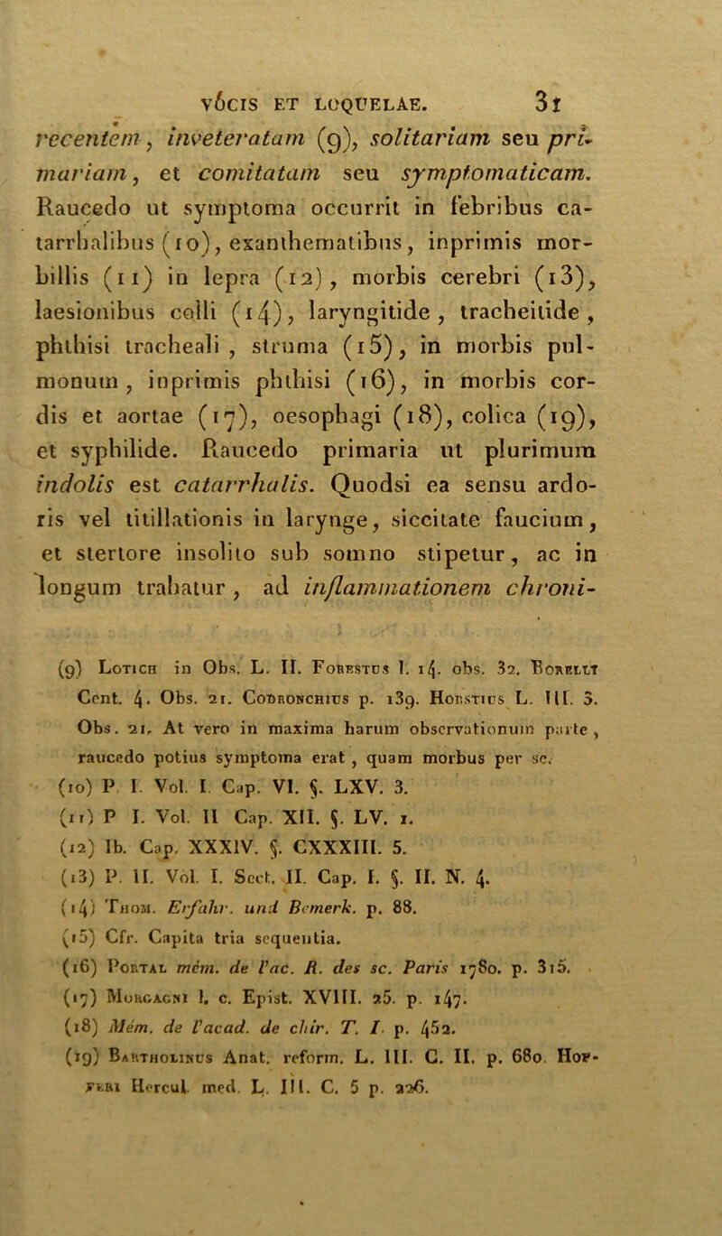 vecentem, inveteratam (g), solitariam seu pri- mariam, et comitatam seu symptomatic am. Raucedo ut sytuptoma occurrit in febribus ca- tarrhalibus (ro), exanihematibus , inprimis mor- billis (n) in lepra (12), morbis cerebri (i3), laesionibus colli (izf), laryngitide , tracheilide , phlhisi tracheali , struma (i5), in morbis pul- monum , inprimis phlhisi (16), in morbis cor- dis et. aortae (17), oesophagi (18), colica (19), et syphilide. Raucedo primaria ut plurimum indolis est catarrhalis. Quodsi ea sensu ardo- ris vel titillationis in larynge, siccitate faucium, et slertore insolito sub somno stipetur, ac in longum trahatur , ad inflammationem chroni- (9) Lotich in Obs. L. II. Forestc.s I. i/J. obs. 32. Borp.lt.7 Cent. 4- Obs. 21. Cooronchhjs p. 139. Horstios L. III. 3. Obs. 21, At vero in maxima harum observationuin parte , raucedo potius symptoma erat , quam morbus per sc. (10) P I Vol. I Cap. VI. §. LXV. 3. (it) P I. Vol. II Cap. XII. $. LV. 1. (12) lb. Cap. XXXIV. 5. CXXXIII. 5. (13) P. II. Vol. I. Sect. II. Cap. I. §. II. N. 4. («4) Thom. Erfahr. und Bemerk. p. 88. (to) Cfr. Capita tria sequentia. (16) Portal mdm. de Vac. R. des sc. Paris 17S0. p. 3i5. (17) Morgagni 1. c. Epist. XVIII. ?.5. p. 147- (18) Mem. de I’acad. de clur. T. /. p. l\5i. (19) Bartholinus Anat. reform. L. III. C. II. p. 680 !Io*-