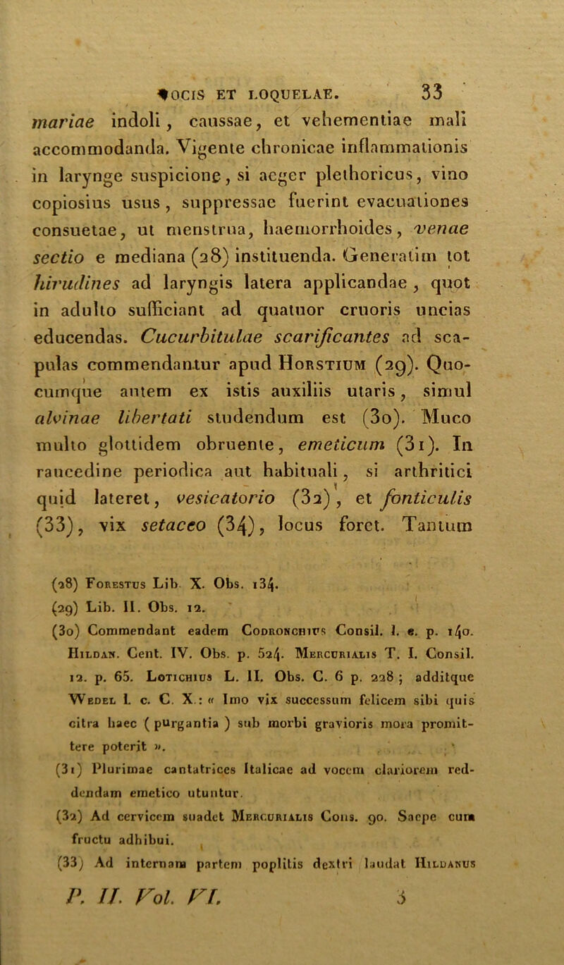 mariae indoli, caussae, et vehementiae mall accommodanda. Vicente chronicae inflammalionis in larynge suspicions, si acger plethoricus, vino copiosius usus , suppressae fuerint evacuationes consuetae, ut menstrua, haemorrhoides, venae sectio e rnediana (28) instituenda. Generation lot hiriidines ad laryngis latera applicandae , quot in adullo sufficient ad quatuor cruoris uncias educendas. Cucurbitulae scarijicantcs ad sca- pulas commendan.tur apud Horstium (29). Quo- cumque antem ex istis auxiliis utaris, simul alvinae libertati studendum est (3o). Muco mnlto glottidem obruente, emeticum (3i). In raucedine periodica aut habituali, si arthritici quid lateret, vesicatorio (32) , et fonticulis (33), vix setaceo (34), locus forct. Tantum (28) Forestus Lib X. Obs. 134- (29) Lib. II. Obs. 12. (30) Commendant eadem Codronchifs Consil. I. e. p. \\o. Hildan. Cent. IV. Obs. p. 524- Mercdriaris T. I. Consil. 12. p. 65. Lotichius L. II. Obs. C. 6 p. 228 ; additque Wedel 1. c. C. X.: « I mo vix successum felicem sibi quis citra baec ( purgantia ) sub morbi gravioris mora promit- tere poterit ». (31) Pluriroae cantatrices Italicae ad vocem clariorein red- dendam emetico utuntur. (32) Ad cerviccm suadet Merojrialis Cons. 90. Sacpe cum fructu adhibui. I (33) Ad internana partem poplilis dextri laudat Hildakus P. II. Fol. FI. 3