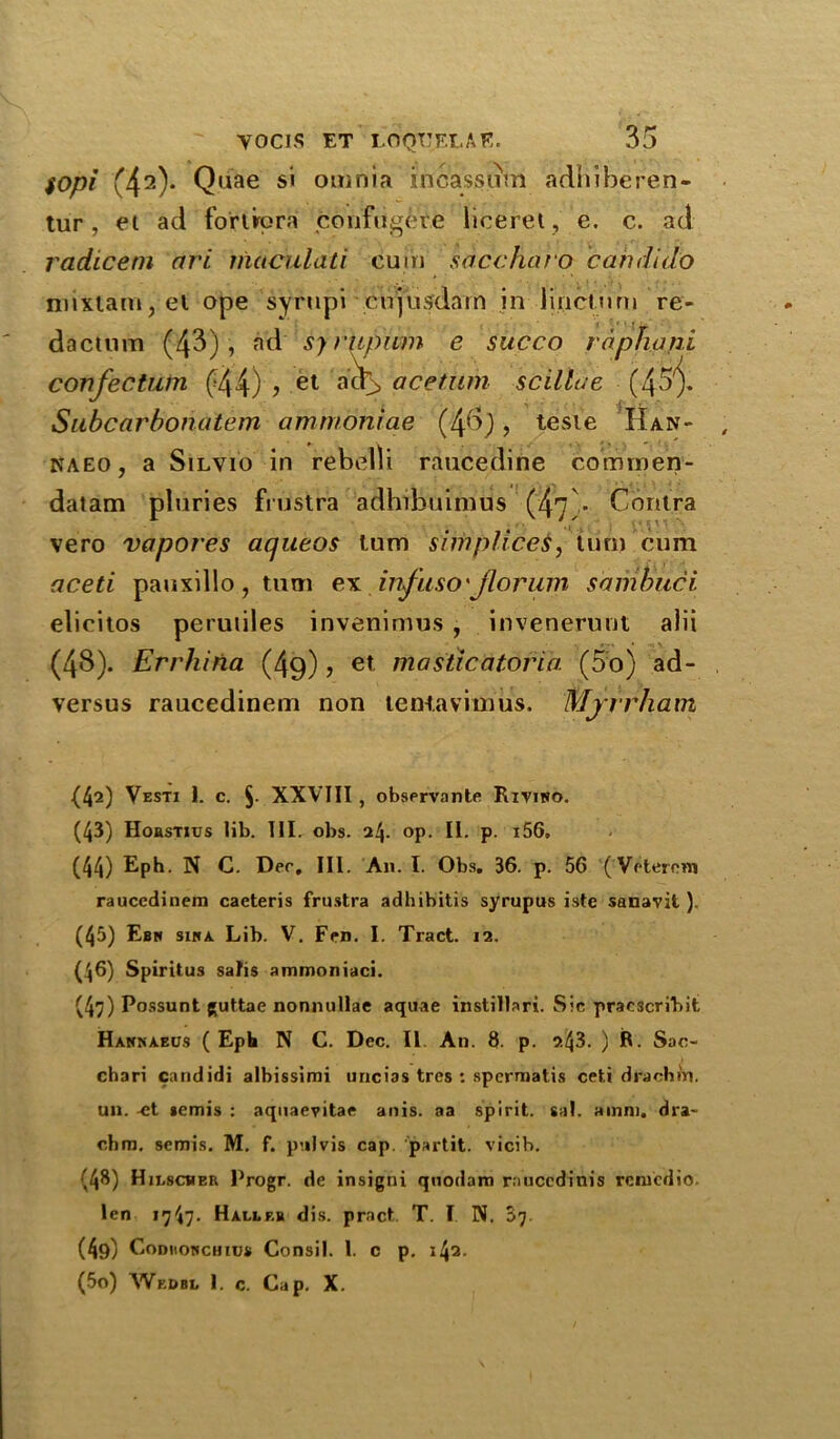 $opi (42)* Quae si omnia incassum adhiberen- tur, et ad fortrpra c'onfiigete licerel, e. c. ad radicetn ari macula ti cu m saccharo can dido niixtam, el ope syrupi cnjusdam in linctmn re- dactum (43), ad syrUpiim e succo raphani confectum £44) > et ao> acetiim scillae (45^. Subcarbonatem ammoniae (4$), teste IIan- kaeo, a Silvio in rebel!i raucedine comroen- datam pluries fiustra adhibuimds (47)- Contra vero vapores aqueos turn simpliceS, turn cum aceti pauxillo, turn ex infuso'Jlorum sambuci elicitos perutiles invenimus , invenernut alii (48). Errhiria (49), et masticatoria (5o) ad- versus raucedinem non tentaviinus. Mjrrham (42) Vesti 1. c. 5- XXVIII , observante Rxviwo. (43) Hohstius lib. HR obs. 24- °P- IE p. i56» (44) Eph. N C. Dec, III. An. 1. Obs. 36. p. 56 (Veterom raucedinem caeteris frustra adhibitis syrupus iste sanavit ). (45) Ebk siha Lib. V. Fen. I. Tract. 12. (46) Spiritus salis ammoniaci. (47) Possunt guttae nonnullae aquae instillari. Sic pracscribit Hannaecjs (Eph N C. Dec. II An. 8- p. 2.43. ) R. Sac- chari candidi albissimi uncias tres : spernoatis ceti drachin. un. ^t *emis : aquaevitae anis. aa spirit, sal. a mm. dra- chm. semis. M. f. pulvis cap. partit. vicih. (48) Hilscher Progr. de insigni quodam raucedinis rcnicdio. len 1747- Haller dis. pract. T. I N. 57 (4g) ConuowcHius Consil. 1. c p. i4a. (5o) Wf.dbl 1. c. Cap. X.