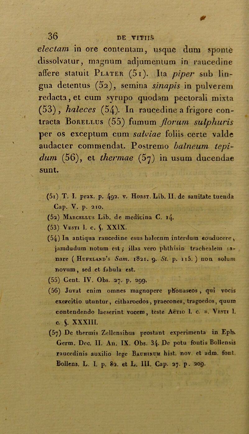 0 36 DE VITUS electam in ore contentam, usque dum sponte dissolvalur, magnum adjurnemum in raucedine affere statuit Plater (5i). Iia piper sub lin- gua detentus (52), semina sinapis in pulverem redacta,et cum syrupo quodam pectorali mixta (53) , haleces (54)- In raucedine a frigore con- tracta Borellus (55) fumum florum sulphuris per os exceptum cum salviae foliis eerie valde audacter commendat. Postremo balneum tepi- dum (56), et thermae (5^) in usum ducendae sunt. (5i) T. I. prax. p. 492. v. HoRST.Lib.II.de sanitate tuenda Cap. V. p. 210. (5a) Marcellos Lib. de medicina C. 14. (53) Vesti 1. c. §. XXIX. (54) In antiqua raucedine esus halecnm interdura eouducere* jamdudum liotum est ; illas vero phthisic trachealem sa- nare ( Hcfeland’s Sam. 1821. 9. St. p. u5. ) non solum novum, sed et fabula est. (55) Cent. IV. Obs. 27. p. 299. (56) Juvat enim omnes raagnopere plfonaseos , qui vocis exercitio utuntur, citharoedos, praecones, tragoedos, quum contendendo laeserint vocero, teste AeTio 1. c. ». Vesti 1. c. S. XXXIII. (5y) De thermis Zellensibus prostant experimenta in Eph\. Germ. Dec. II. An. IX. Obs. 34- De potu fontis Bollensis raucedinis auxilio lege Bauhincm hist. nov. et adm. font