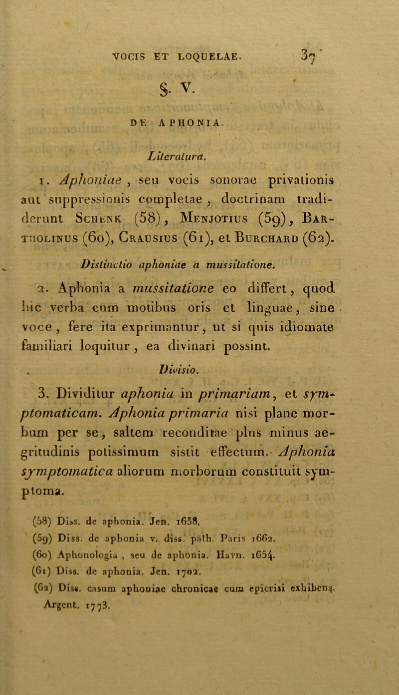 S- v. DE APHONIA. Literalura. 1. Aphoniae , seu vocis sonorae privaiionis aut suppression^ completae , cloctrinam tradi- derunt Schenk (58), Menjotius (5g), Bar- tiiolinus (60), Crausics (61), et Burchard (62). Distinclio aphoniae a mussilatione. 2. Aphonia a mussitatione eo differt, quod hie verba cum motibus oris et linguae, sine voce, fere ita exprimantur, ut si qnis idioinate familiari loquitur , ea diviaari possint. . Vivisio. 3. Dividilur aphonia in primariam, et sym* ptomaticam. Aphonia primaria nisi plane nior- bum per se, saltern reconditae plus minus ae- gritudinis potissimum sistit effectum. Aphonia symptomatica aliorurn morboruin coustituit sytn- ploma. r - * (58) Di»s. de aphonia. Jen. i658. (5g) Diss. de aphonia v. diss. path. Paris 1662. (60) Aphonologia , seu de aphonia. Havn. i65\. (Gi) Diss. de aphonia. Jen. 1702. (G2) Diss. casura aphoniae chronicae cum epicrisi exhiben^. Argent. 1773.