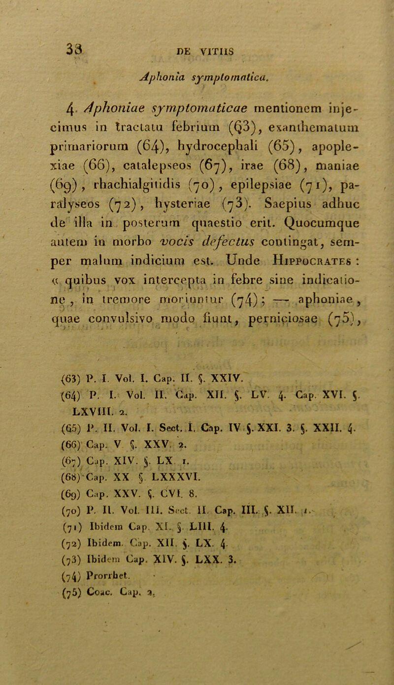 33 Aphonia symptomatica. 4 stphoniae symptomaticae raentioncm inje- cimus in traeiain febrium (Q3), exanthematum prirnariorum (64), hydrocephali (65), apople- xiae (66), catalepseos (67), irae (68), maniae (69), rhachialgiiidis (70), epilepsiae (71), pa- ralyseos (72), hysteriae (73). Saepius adhuc de ilia in posterarn quaestio erit. Quocumque autem in niorbo vocis dr feet us contingat, sem- per malum indicium est. Unde Hippocrates : <s quibus vox intercepta in febre sine indicatio- ne , in tremore moriumur (74) j — aphoniae , quae convulsivo modo fiunt, perniciosae (?5)> / ... (63) P. I. Vol. I. Cap. II. §. XXIV. (64) P. I. Vol. II. Cap. XII. §. LV. 4. Cap. XVI. 5. LXVIII. 2. (65) P. II. Vol. I. Sect. I. Cap. IV §. XXI. 3. §. XXII. 4. (66) Cap. V 5. XXV. 2. (67) Cap. XIV. $. LX x. (68) 'Cap. XX §. LXXXVI. (69) Cap. XXV. y CVI. 8. (70) P. II. Vol. 111. Sect. II. Cap. III. $. XII. 1.^ (71) Ibidem Cap. XI. §. LI1I. 4- (72) Ibidem. Cap. XII. $. LX. 4 (73) Ibidem Cap. XIV. §. LXX. 3. (7 4) Prorrbet..
