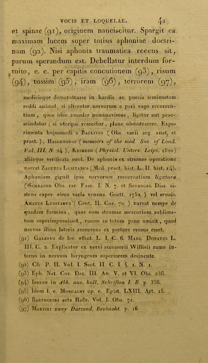 et spinae (qi), originem nanciscitur. Spargit ea niaximam lucein super totius aphoniae doctri- nam (92). Nisi aphonia traumatica reccns sit, partim sperandum est. Debellalur interdum for- tuito, e. c. per capitis concutionem (98), risum (94); tussim (95), iram (96), tcrrorem (97), medicisque demonstrasse in haedis ac porcis semimutum rcddi animal, si alteruter nervorum e pari vago rcctirren- tium , quos idco .vocales nominavimus , ligetnr aut prac- scindatur ; si uterque rcsecctur , plane obinutescerc. Expe- rimenta hujusmodi a Baglivio ( Obs. varii arg. anat, el pract. ) , Haightomo ( memoirs of the med Soc. of Loud. Vol. 111. N nl\ ), Kiumeko ( Physiol. Unters. Leipz. 1820) aliisque verificata sunt. De aphonia ex strumae operatione narrat Zagutos Lositancs (Med. pract. hist. L. II. hist. 1 4). Aphoniam gignit ipsa nervorum recurrentium ligature (•Schrader Ohs. rar. Fasc. I. IN. 7. et Sprkngei. Diss. si- stens exper. circa varia venena. Goett. 1752. ) vel erosio. Amatus Lusitanus( Cent. II. Cur. 70. ) narrat nempe de quadam foemina , quae cum strumae mercuriuni sublima- tum superimposuisset, vocem in totum pcne amisit , quod nervus illius lateris recurrens ex pectore erosus esset. 91) Galem/s de loc. affect. L. I, ^C. 6. Marc. Donatos L. III. C. 2. Explicatin' ex nervi accessorii Willisii ramo in- terne in nervum laryngeum superiorem desinente. (92) Cfr. I>. II. Vol. I. Sect. II C. I §. r. N. 1. (93) Eph. Nat. Cur. Dec. III. An. V. et VI. Obs. 23G. (g4) Iperen in Abh. aus. hall. Schriften J. B. p. 356. (g5) Idem 1. c. Morgagni op. c. Epist. LXI1I. Art. i5. (96) Bartholtni acta Hafn. Vol. I. Ohs. 71. (97) Martini zwey Dutzend. Beobaoht. p. 16