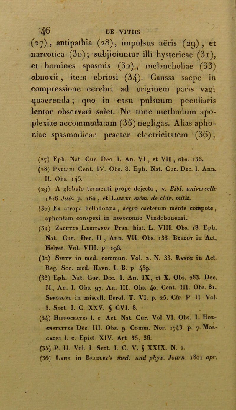 (27), antipaihia (28), impulsus aeris (29), et narcoiica (3o); subjiciuntur illi hystericae (3i), et homines spasmis (32), melancholiae (33) obnoxii , item ebnosi (34)* Caussa saepe in compressione cerebri ad originem paris vagi quaerenda ; quo in casu pulsuum peculiaris lentor observari solet. Ne tunc methodum apo- plexiae accommodatam (35) negligas. Alias apho- niae spasmodicae praeter electricitatern (36), (0.7) Eph Nat. Cur. Dec I. An. VI , et VII , obs. i36. (■>8) Paclini Cent. IV. Obs. 8. Eph. Nat. Cur. Dec. I. Ann. II. Obs. 145. {29) A globulo tormenti prope dejecto , v. Bill, universelle 1816 Jain p. 160 , et Larrey mem. de chir. milit. (30) Ex atropa belladonna , aegro caeterurn raente compote , aphoniam conspexi in nosocomio Vindobonensi. (31) Zacdtds Lusitamjs Prax hist. L. VIII. Obs. 18. Epli. Nat. Cur. Dec. II , Ann. VII. Obs. j33. Berdot in Act. Helret Vol. VIII. p 196. (за) Smith in med. commun. Vol. 2. N. 33. Ranoe in Act. Reg. Soc. med. Havn. I. B. p. t\5g. (33) Eph. Nat. Cur. Dec. I. An. IX, ct X. Obs. 283. Dec. II, An. I. Obs. 97. An. Ill Obs. 4°- Cent. III. Obs. 81. Spuoegel in misecll. Berol. T. VI. p. 25. Cfr. P. II. Vol. I. Sect I. C XXV. § CVI. 8. (34) Hippocrates 1. c Act. Nat. Cur. Vol. VI. Obs. I. Hoe- chstetter D<*c. III. Obs. 9. Comm. Nor. 174^ P- 7- M°b* cagki 1. c. Epist. XIV. Art 35, 36. (35) P. II. Vol. I. Sect. I. C. V. $ XXIX. N. i. (зб) Lamb in Bpadeey’s fried. and phjrs. Journ. 1801 apr.