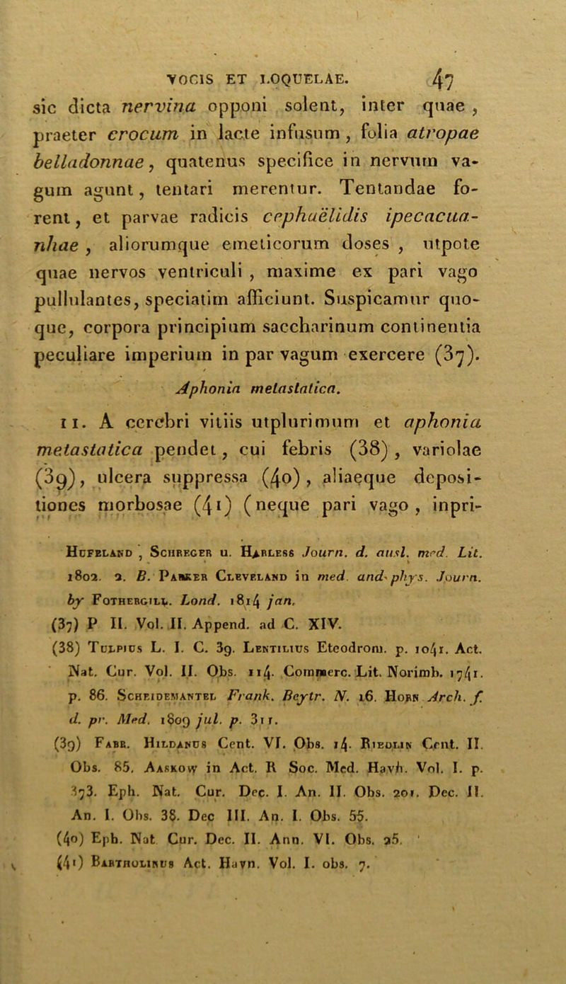 sic dicta nervina opponi solent, inter quae , praeter crocum in lacte infusum, folia atropae belladonnae, quatenus specifice in nervnrn va- gum agunt, tentari merentur. Tentandae fo- rent, et parvae radicis cephuelidis ipecacua- jihae , aliorumque emeticorum doses , mpote quae nervos ventriculi , maxime ex pari vago pullulantes, speciatim afficiunt. Suspicamur quo- quo, corpora principium saccharinum continentia peculiare imperium in par vagum exercere (3^). Aphonia melastatica. ii. A cerebri viliis utplurimum et aphonia melastatica pendet, cui febris (38) , variolae (39), ulcera suppressa (4o) , aliaeque deposi- tiones morbosae (4i) (neque pari vago, inpri- Hufeland , Schreger u. Harless Jourri. d. ausl. mrd. Lit. 1802. 2. B. Parker Cleveland in med and-phys. Joum. by Fothergilv. Load. 1814 jan, (37) P II. Vol. II. Append, ad C. XIV. (38) Tulpids L. I. C. 3g. Lentilius Eteodroiu. p. io/jr. Act. Nat. Cur. Vol. II. Obs. ii^. Comraerc. Lit. Norimb. i^41 * p. 86. Schkidemantel Frank. Bcytr. N. 16. Horn Arch. f. d. pr. Mrd. itjog jul. p. 3ir. (3g) Fabe. Hildanos Cent. VI. Obs. 11\. Rieolin Cent. II. Obs. 85. Aarkow in Act. R Soc. Med. Havb. Vol. I. p. ^73. Eph. Nat. Cur. Dec. I. An. II. Obs. 201. Dec. II. An. I. Obs. 38. Dec III. An. I. Obs. 55. (4°) Epb. Nat Cur. Dec. II. Ann. VI. Obs. 25.