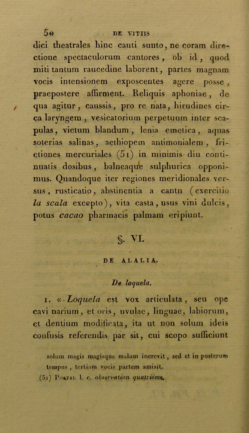 5© DE YITIIS dici theatrales bine cauti sunto, ne coram dire* ctione spectaculorum cantores, ob id, cjuod miti tantum raucedine laborent, partes magnam vocis intensionem exposcentes agere posse , praepostere affirment. Reliquis aphoniae, de qua agitur, caussis, pro re nata, hirudines cir- ca laryngem, vesicatoriuin perpetuurn inter sca- pulas, victum blandum, lenia emetica, aquas soterias salinas, aethiopem antimonialem , fri- ctiones mercuriales (5i) in minimis diu conli- nuatis dosibus, balneaqufe sulphurica opponi- mus. Quandoque iter regiones meridionales ver- sus , rusticatio, abstinentia a cantu (exerciiio la scala exceplo), vita casta, usus vini dulcis, potus cacao pharrnacis palmam eripiunt. §• VI. D E ALALIA. I De loquela. i. « Loquela est vox articulata, seu ope cavinarium, etoris, uvulae, linguae, labiorum, et dentium modilieata, ita ut non solum ideis confusis referendis par sit, cui scopo sulliciunt solum magis magisque malum increvit, sed et in posterum tempos , tcrliam vocis partem ami sit. (5i) Postal 1. c. observation qualrien?«*