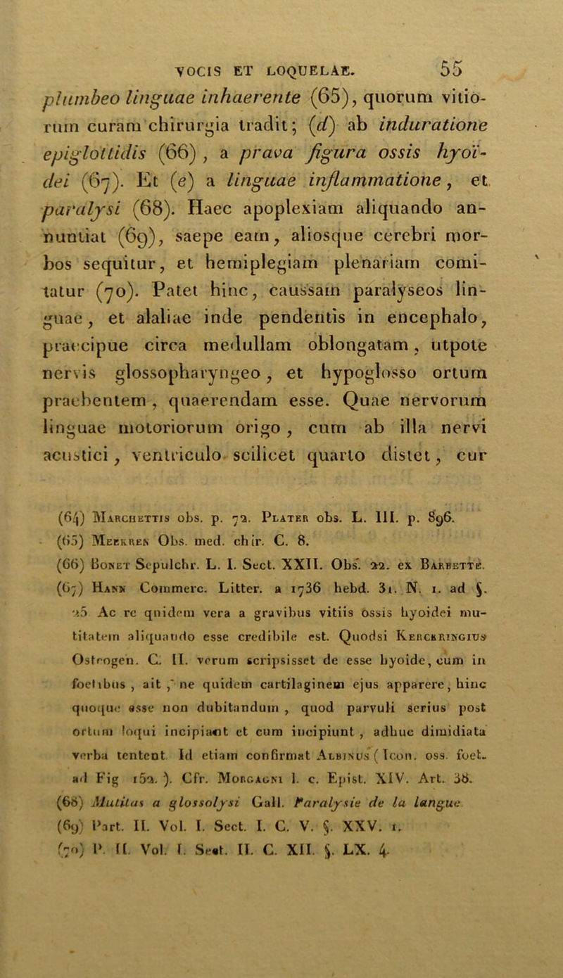 piumbeo linguae inhaerente (65), quorum vitio- riun curam chirurgia tradit; (d) ab induratione epiglottidis (66) , a prava Jigura ossis hyo'i- dei (67). Et (e) a linguae injlammatione, et paralysi (68). Haec apoplexiam aliqiiando an- nunliat (69), saepe earn, aliosque cerebri mor- bos sequitur, et hemiplegiam plenariam comi- tatur (70). Patet hinc, caussam paralyseos lin- guae, et alaliae inde pendentis in encephalo, praecipue circa medullam oblongatam, utpole nervis glossopbaryngeo, et bypoglosso orturn pracbentem , quaerendam esse. Quae nervorum linguae motoriorum origo , cum ab ilia nervi acustici, venlriculo scilicet quarto distet, cur (64) Marchettis obs. p. 72. Plater obs. L. III. p. 896. (65) Meekren Obs. med. chir. C. 8. (GG) Bonet Scpulchr. L. I. Sect. XXII. Obs'. M. ex Barrette. (G7) Hank Commerc. Litter, a 1736 hebd. 3t. N. 1. ad §- •?5 Ac re qnidem vera a gravibus vitiis ossis byoidei mu- titatern aliquando esse credibile est. Qtiodsi Kerckringius Osteogen. C. II. vrrum scripsissct de esse hyoide,cum in foetibus , ait ne quidern cartilagineui ejus apparere, hinc quoque asse non dubitandum , quod parvuli serins post orturn loqui incipiant et cum inoipiunt , adbuc dimidiata verba tcntcnt Id etiam confirmat Albinos (Icon. oss. foeL ad Fig i5a. ). Cfr. Morgagni 1. c. Epist. XIV. Art. 38. (68) Mutitas a glossoljsi Gall. Paralysie de la langue (Gy) Part. II. Vol. I. Sect. I. C. V. $. XXV. i. (70) P. f[ Vol. 1. Seat. II. C. XII. §. LX. 4-