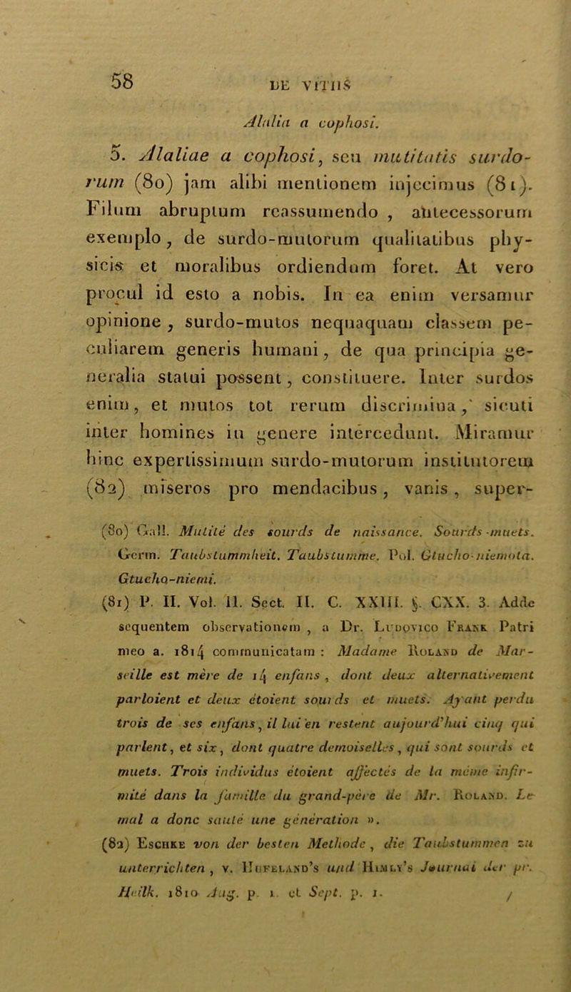 Alalia a cuphosi. 5. yllaliae a cophosi, seu muti tails sunlo- j'um (80) jam alibi mentionem injecimus (81). Filum abruplum reassumendo , antecessorum exemplo, de surdo-ruulorum qualitatibus phy- sicis et ruoralibus ordiendarn foret. At vero propul id esto a nobis. In ea enina versamur opinione ; surdo-mutos nequaquani classern pe- culiarem generis humani, de qua principia ge- neralia stalui possent, consliluere. Inter surdos enim, et mutos tot rerum discrimiuasicuti inter homines in nenere inlercedunt. Miramur bine experlissiniutn surdo-mutorum institutorem (82) miseros pro mendacibus, vanis , super- (80) Gall. Mulite des sounds de naissance. Sounds mtiets. Germ. Taubstummheit. Taubstumme. Pol. Gtucho-niemola. Gtucho-nierni. (81) P. II. Vol. 11. Sect. II. C. XXIII. $. CXX. 3. Adcle sequentem observationcm , a Dr. Ludovico Frank. Patri meo a. 1814 cormnuuicatam : Madame Roland de Mar- seille est mere de 1 /j enfans, do at deux a Iterna lire me at parloient et deux etoient sow ds et 11/ucts. Ay ant perdu trois de scs enfetns, il lui en resterit aujourd’hui cinq qui pat ient, e£ six, dont quatre demoiselles, qui sont sounds et muets. Trois indie id us etoient ajjectes de la memc infir- mite dans la J'annlle du grand-pere de Mr. Roland. Ltr tnal a done saute line generation ». (8a) Eschke von der bcst.cn Methodc , die Taubstummen zu unterrichten , v. IIofeland’s u/id Hiajly’s Journal der pr. Ih ilk. 1810 Aug. p 1. ct Sept. p. 1. /